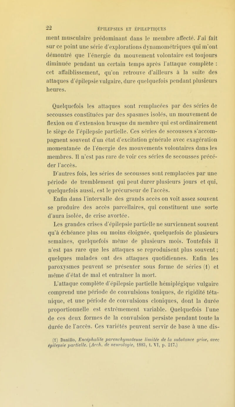 ment musculaire prédominant dans le membre affecté. J'ai fait sur ce point une série d'explorations dynamométriques qui m'ont démontré que l'énergie du mouvement volontaire est toujours diminuée pendant un certain temps après l'attaque complète : cet affaiblissement, qu'on retrouve d'ailleurs à la suite des attaques d'épilepsie vulgaire, dure quelquefois pendant plusieurs heures. Quelquefois les attaques sont remplacées par des séries de secousses constituées par des spasmes isolés, un mouvement de flexion ou d'extension brusque du membre qui est ordinairement le siège de l'épilepsie partielle. Ces séries de secousses s'accom- pagnent souvent d'un état d'excitation générale avec exagération momentanée de l'énergie des mouvements volontaires dans les membres. Il n'est pas rare de voir ces séries de secousses précé- der l'accès. D'autres fois, les séries de secousses sont remplacées par une période de tremblement qui peut durer plusieurs jours et qui, quelquefois aussi, est le précurseur de l'accès. Enfin dans l'intervalle des grands accès on voit assez souvent se produire des accès parcellaires, qui constituent une sorte d'aura isolée, de crise avortée. Les grandes crises d'épilepsie partielle ne surviennent souvent qu'à échéance plus ou moins éloignée, quelquefois de plusieurs semaines, quelquefois même de plusieurs mois. Toutefois il n'est pas rare que les attaques se reproduisent plus souvent; quelques malades ont des attaques quotidiennes. Enfin les paroxysmes peuvent se présenter sous forme de séries (1) et même d'état de mal et entraîner la mort. L'attaque complète d'épilepsie partielle hémiplégique vulgaire comprend une période de convulsions toniques, de rigidité téta- nique, et une période de convulsions cloniques, dont la durée proportionnelle est extrêmement variable. Quelquefois l'une de ces deux formes de la convulsion persiste pendant toute la durée de l'accès. Ces variétés peuvent servir de base h une dis- (1) Danillo, Encéphalite parenchymaleuse limitée de la substance grise, avec épilepsie partielle. {Arch. de neurologie, 1883, t. VT, p. 217.) «