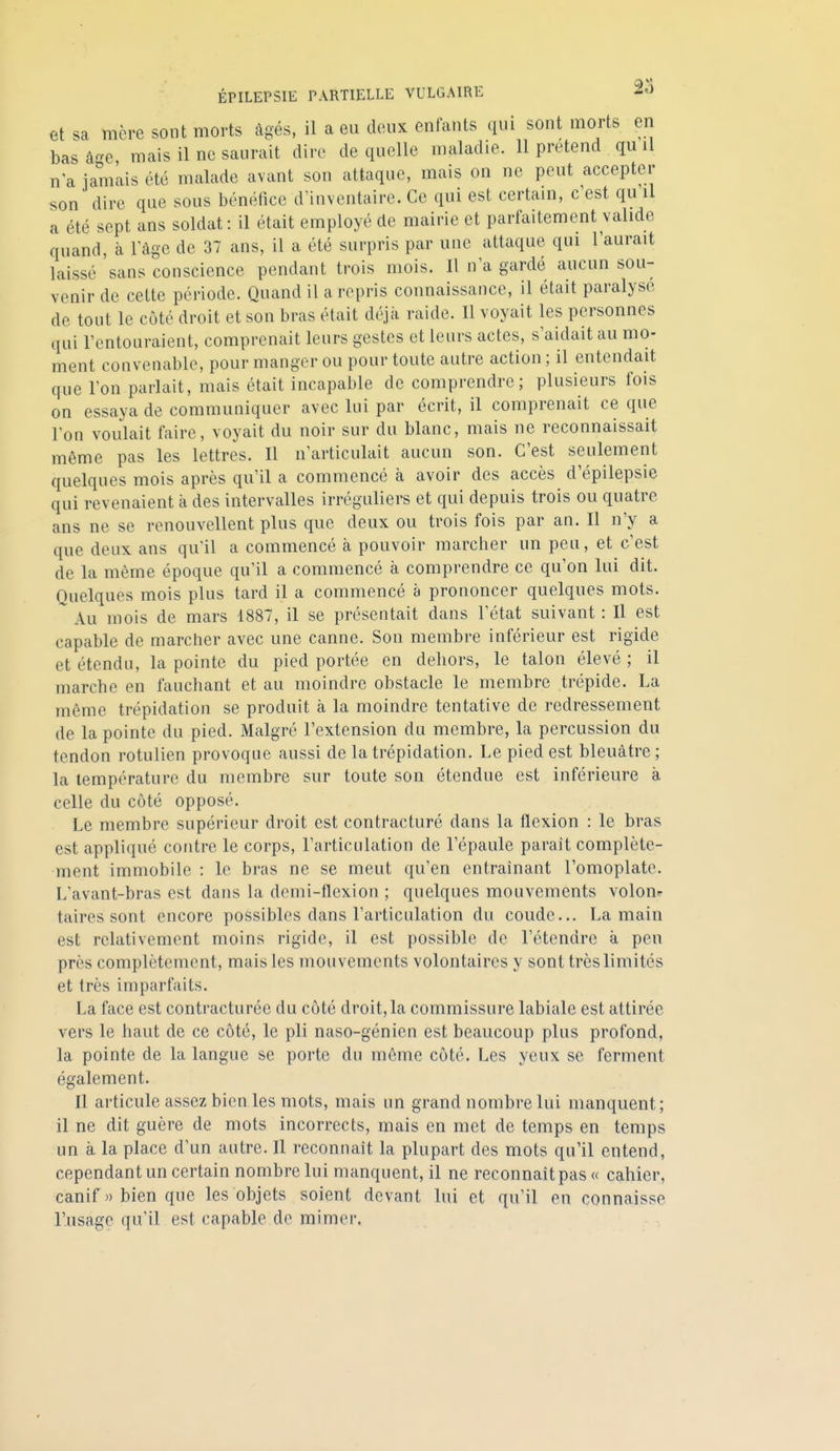 et sa mère sont morts âgés, il a eu douK enfants qui sont morts en bas â-e mais il ne saurait dire de quelle maladie. 11 prétend qu il n a iamiiis été malade avant son attaque, mais on ne peut accepter son dire que sous bénéfice d'inventaire. Ce qui est certain, c'est qu il a été sept ans soldat: il était employé de mairie et parfaitement valide quand, à l'âge de 37 ans, il a été surpris par une attaque qui l'aurait laissé sans conscience pendant trois mois. Il n'a gardé aucun sou- venir de cette période. Quand il a repris connaissance, il était paralyse de tout le côté droit et son bras était déjà raide. Il voyait les personnes qui l'entouraient, comprenait leurs gestes et leurs actes, s'aidait au mo- ment convenable, pour manger ou pour toute autre action ; il entendait que l'on parlait, mais était incapable de comprendre; plusieurs fois on essaya de communiquer avec lui par écrit, il comprenait ce que l'on voulait faire, voyait du noir sur du blanc, mais ne reconnaissait même pas les lettres. Il n'articulait aucun son. C'est seulement quelques mois après qu'il a commencé à avoir des accès d'épilepsie qui revenaient à des intervalles irréguliers et qui depuis trois ou quatre ans ne se renouvellent plus que deux ou trois fois par an. Il n'y a que deux ans qu'il a commencé à pouvoir marcher un peu, et c'est de la même époque qu'il a commencé à comprendre ce qu'on lui dit. Quelques mois plus tard il a commencé à prononcer quelques mots.  Au mois de mars 1887, il se présentait dans l'état suivant : Il est capable de marcher avec une canne. Son membre inférieur est rigide et étendu, la pointe du pied portée en dehors, le talon élevé ; il marche en fauchant et au moindre obstacle le membre trépide. La même trépidation se produit à la moindre tentative de redressement de la pointe du pied. Malgré l'extension du membre, la percussion du tendon rotulien provoque aussi de la trépidation. Le pied est bleuâtre ; la température du membre sur toute son étendue est inférieure à celle du côté opposé. Le membre supérieur droit est contracturé dans la flexion : le bras est appliqué contre le corps, l'articulation de l'épaule parait complète- ment immobile : le bras ne se meut qu'en entraînant l'omoplate. L'avant-bras est dans la demi-flexion ; quelques mouvements volom taires sont encore possibles dans l'articulation du coude... La main est relativement moins rigide, il est possible de l'étendre à peu près complètement, mais les mouvements volontaires y sont très limités et très imparfaits. La face est contracturée du côté droit,la commissure labiale est attirée vers le haut de ce côté, le pli naso-génien est beaucoup plus profond, la pointe de la langue se porte du même côté. Les yeux se ferment également. Il articule assez bien les mots, mais un grand nombre lui manquent; il ne dit guère de mots incorrects, mais en met de temps en temps un à la place d'un autre. Il reconnaît la plupart des mots qu'il entend, cependant un certain nombre lui manquent, il ne reconnaît pas « cahier, canif )) bien que les objets soient devant lui et qu'il en connaisse l'usage qu'il est capable de mimer.