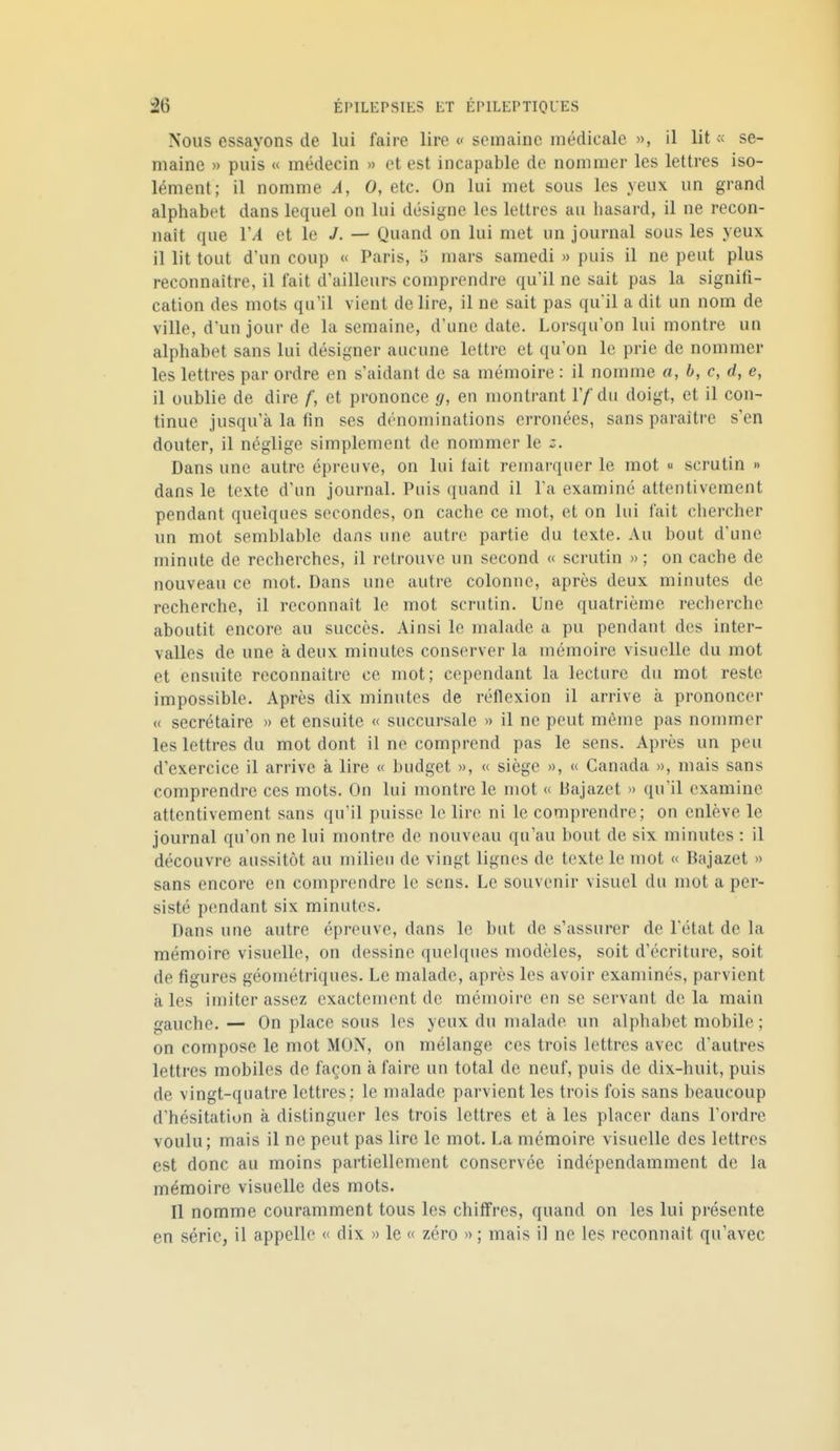 Nous essayons de lui faire lire « semaine médicale », il lit « se- maine » puis « médecin » et est incapable de nommer les lettres iso- lément; il nomme A, 0, etc. On lui met sous les yeux un grand alphabet dans lequel on lui désigne les lettres au hasard, il ne recon- naît que VA et le J. — Quand on lui met un journal sous les yeux il lit tout d'un coup « Paris, 5 mars samedi » puis il ne peut plus reconnaître, il fait d'ailleurs comprendre qu'il ne sait pas la signifi- cation des mots qu'il vient de lire, il ne sait pas qu'il a dit un nom de ville, d'un jour de la semaine, d'une date. Lorsqu'on lui montre un alphabet sans lui désigner aucune lettre et qu'on le prie de nommer les lettres par ordre en s'aidant de sa mémoire : il nomme a, b, c, d, e, il oublie de dire f, et prononce g, en montrant Vf du doigt, et il con- tinue jusqu'à la fin ses dénominations erronées, sans paraître s'en douter, il néglige simplement de nommer le Dans une autre épreuve, on lui lait remarquer le mot « scrutin » dans le texte d'un journal. Puis quand il l'a examiné attentivement pendant quelques secondes, on cache ce mot, et on lui fait chercher un mot semblable dans une autre partie du texte. Au bout d'une minute de recherches, il retrouve un second « scrutin » ; on cache de nouveau ce mot. Dans une autre colonne, après deux minutes de recherche, il reconnaît le mot scrutin. Une quatrième recherche aboutit encore au succès. Ainsi le malade a pu pendant des inter- valles de une à deux minutes conserver la mémoire visuelle du mot et ensuite reconnaître ce mot; cependant la lecture du mot reste impossible. Après dix minutes de réflexion il arrive à prononcer « secrétaire » et ensuite « succursale » il ne peut même pas nommer les lettres du mot dont il ne comprend pas le sens. Après un peu d'exercice il arrive à lire « budget », « siège », « Canada », mais sans comprendre ces mots. On lui montre le mot « Bajazet » qu'il examine attentivement sans qu'il puisse le lire ni le comprendre; on enlève le journal qu'on ne lui montre de nouveau qu'au bout de six minutes : il découvre aussitôt au milieu de vingt lignes de texte le mot « Bajazet » sans encore en comprendre le sens. Le souvenir visuel du mot a per- sisté pendant six minutes. Dans une autre épreuve, dans le but de s'assurer de l'état de la mémoire visuelle, on dessine quelques modèles, soit d'écriture, soit de figures géométriques. Le malade, après les avoir examinés, parvient aies imiter assez exactement de mémoire en se servant de la main gauche. — On place sous les yeux du malade un alphabet mobile ; on compose le mot MON, on mélange ces trois lettres avec d'autres lettres mobiles de façon à faire un total de neuf, puis de dix-huit, puis de vingt-quatre lettres; le malade parvient les trois fois sans beaucoup d'hésitation à distinguer les trois lettres et à les placer dans l'ordre voulu; mais il ne peut pas lire le mot. La mémoire visuelle des lettres est donc au moins partiellement conservée indépendamment de la mémoire visuelle des mots. Il nomme couramment tous les chiffres, quand on les lui présente en série, il appelle « dix » le « zéro » ; mais il ne les reconnaît qu'avec