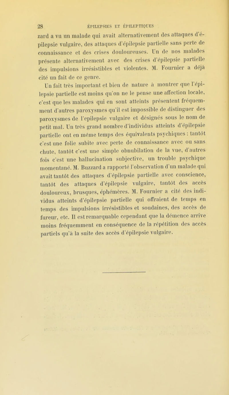 zard a vu un malade qui avait alternativement des attaques d'é- pilepsie vulgaire, des attaques d'épilepsie partielle sans perte de connaissance et des crises douloureuses. Un de nos malades présente alternativement avec des crises d'épilepsie partielle des impulsions irrésistibles et violentes. M. Fournier a déjà cité un fait de ce genre. Un fait très important et bien de nature à montrer que l'épi- lepsie partielle est moins qu'on ne le pense une affection locale, c'est que les malades qui en sont atteints présentent fréquem- ment d'autres paroxysmes qu'il est impossible de distinguer des paroxysmes de l'epilepsie vulgaire et désignés sous le nom de petit mal. Un très grand nombre d'individus atteints d'épilepsie partielle ont en même temps des équivalents psychiques : tantôt c'est une folie subite avec perte de connaissance avec ou sans chute, tantôt c'est une simple obnubilation de la vue, d'autres fois c'est une hallucination subjective, un trouble psychique momentané. M. Buzzard a rapporté l'observation d'un malade qui avait tantôt des attaques d'épilepsie partielle avec conscience, tantôt des attaques d'épilepsie vulgaire, tantôt des accès douloureux, brusques, éphémères. M. Fournier a cité des indi- vidus atteints d'épilepsie partielle qui offraient de temps en temps des impulsions irrésistibles et soudaines, des accès de fureur, etc. Il est remarquable cependant que la démence arrive moins fréquemment en conséquence de la répétition des accès partiels qu'à la suite des accès d'épilepsie vulgaire.