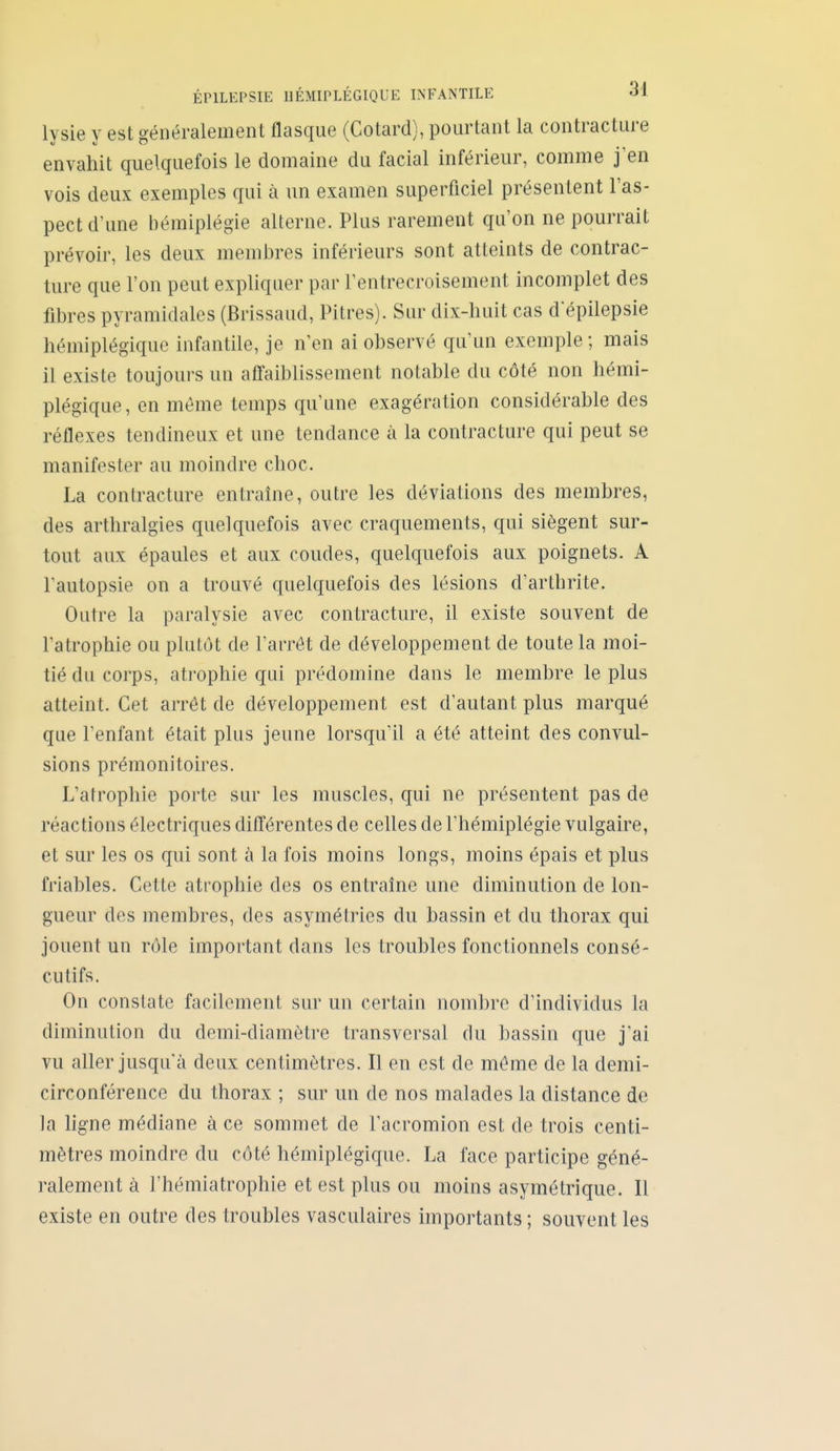 lysie y est généralement flasque (Cotard), pourtant la contracture envahit quelquefois le domaine du facial inférieur, comme j'en vois deux exemples qui à un examen superficiel présentent l'as- pect d'une hémiplégie alterne. Plus rarement qu'on ne pourrait prévoir, les deux membres inférieurs sont atteints de contrac- ture que l'on peut expliquer par Tentrecroisement incomplet des fibres pyramidales (Brissaud, Pitres). Sur dix-huit cas depilepsie hémiplégique infantile, je n'en ai observé qu'un exemple; mais il existe toujours un affaiblissement notable du côté non hémi- plégique, en môme temps qu'une exagération considérable des réflexes tendineux et une tendance à la contracture qui peut se manifester au moindre choc. La contracture entraine, outre les déviations des membres, des arthralgies quelquefois avec craquements, qui siègent sur- tout aux épaules et aux coudes, quelquefois aux poignets. A Tautopsie on a trouvé quelquefois des lésions d'arthrite. Outre la paralysie avec contracture, il existe souvent de l'atrophie ou plutôt de l'arrôt de développement de toute la moi- tié du corps, atrophie qui prédomine dans le membre le plus atteint. Cet arrêt de développement est d'autant plus marqué que l'enfant était plus jeune lorsqu'il a été atteint des convul- sions prémonitoires. L'atrophie porte sur les muscles, qui ne présentent pas de réactions électriques différentes de celles de l'hémiplégie vulgaire, et sur les os qui sont à la fois moins longs, moins épais et plus friables. Cette atrophie des os entraîne une diminution de lon- gueur des membres, des asymétries du bassin et du thorax qui jouent un rôle important dans les troubles fonctionnels consé- cutifs. On constate facilement sur un certain nombre d'individus la diminution du demi-diamètre transversal du bassin que j'ai vu aller jusqu'à deux centimètres. Il en est de môme de la demi- circonférence du thorax ; sur un de nos malades la distance de la ligne médiane à ce sommet de l'acromion est de trois centi- mètres moindre du côté hémiplégicjue. La face participe géné- ralement à l'hémiatrophie et est plus ou moins asymétrique. Il existe en outre des troubles vasculaires importants ; souvent les