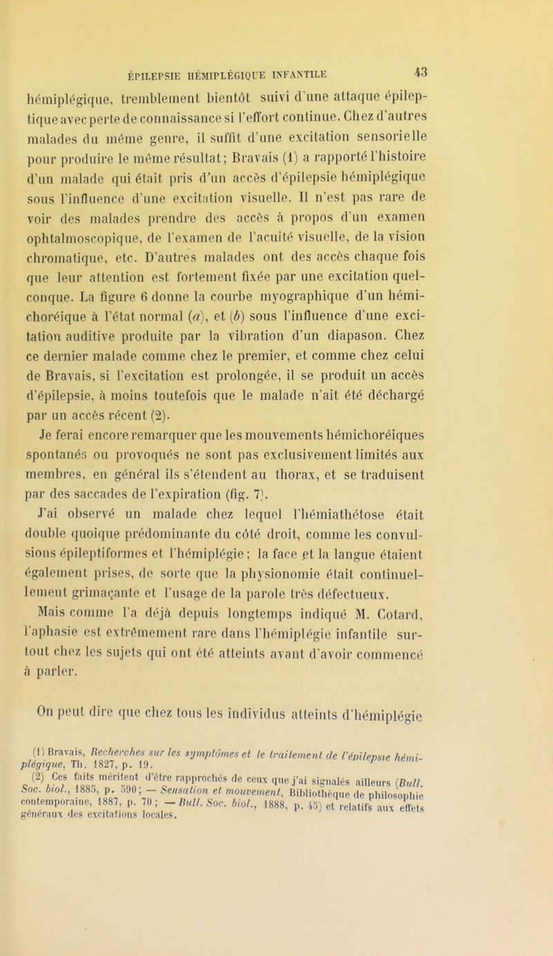 hémiplégique, tremblement bientôt suivi d'une attaque épilep- tiqiie avecperte de connaissance si l'effort continue. Chez d'autres malades du même genre, il suffit d'une excitation sensorielle pour produire le môme résultat; Bravais (1) a rapporté l'histoire d'un malade qui était pris d'un accès d'épilepsie hémiplégique sous l'influence d'une excitation visuelle. Il n'est pas rare de voir des malades prendre des accès à propos d'un examen ophtalmoscopique, de l'examen de l'acuité visuelle, de la vision chromatique, etc. D'autres malades ont des accès chaque fois que leur attention est fortement fixée par une excitation quel- conque. La figure 6 donne la courbe myographique d'un hémi- choréique à l'état normal («), et [b] sous l'influence d'une exci- tation auditive produite par la vibration d'un diapason. Chez ce dernier malade comme chez le premier, et comme chez celui de Bravais, si l'excitation est prolongée, il se produit un accès d'épilepsie, à moins toutefois que le malade n'ait été déchargé par un accès récent (2). Je ferai encore remarquer que les mouvements hémichoréiques spontanés ou provoqués ne sont pas exclusivement limités aux membres, en général ils s'étendent au thorax, et se traduisent par des saccades de l'expiration (fig. 7). J'ai observé un malade chez lequel l'hémiathétose était double quoique prédominante du côté droit, comme les convul- sions épileptiformes et l'hémiplégie; la face pt la langue étaient également prises, de sorle que la physionomie était continuel- lement grimaçante et l'usage de la parole très défectueux. Mais comme l'a déjà depuis longtemps indiqué M. Cotard, l'aphasie est extrêmement rare dans l'hémiplégie infantile sur- tout chez les sujets qui ont été atteints avant d'avoir commencé à parler. On peut dire que chez tous les individus atteints d'hémiplégie (1) Bravais, Recherches sur les s'jtnplùmes el le Imilement de l'épilepsie hémi- plégique, Tli. 1827, p. 19. (2) Ces f:aits méritent d'être rapprochés de ceux que j'ai signalés ailleurs (Bull. Soc bioL, 188o p 590; - Sensatwn et mouvement. Bibliothèque de philosophie contemporauie, 1887, p ;0 ; - Bull. Soc. biol., 1888, p. 45) et relatifs aux effets généraux des excitations locales.