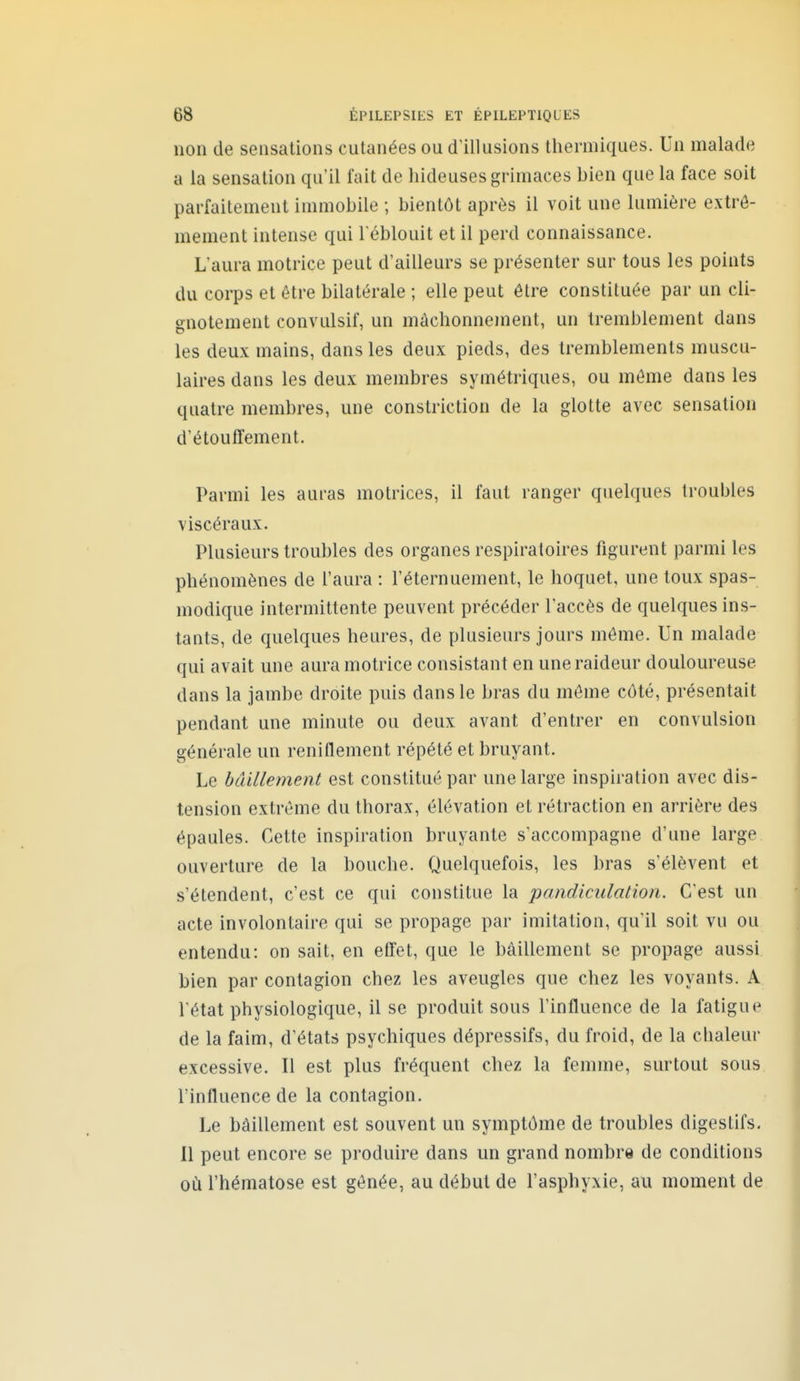 non de sensations cutanées ou dlllusions thermiques. Un malade a la sensation qu'il fait de hideuses grimaces bien que la face soit parfaitement immobile ; bientôt après il voit une lumière extrê- mement intense qui l'éblouit et il perd connaissance. L'aura motrice peut d'ailleurs se présenter sur tous les points du corps et être bilatérale ; elle peut être constituée par un cli- gnotement convulsif, un mâchonnement, un tremblement dans les deux mains, dans les deux pieds, des tremblements muscu- laires dans les deux membres symétriques, ou même dans les quatre membres, une constriction de la glotte avec sensation d'étouffement. Parmi les auras motrices, il faut ranger quelques troubles viscéraux. Plusieurs troubles des organes respiratoires figurent parmi les phénomènes de l'aura : l'éternuement, le hoquet, une toux spas- modique intermittente peuvent précéder l'accès de quelques ins- tants, de quelques heures, de plusieurs jours môme. Un malade qui avait une aura motrice consistant en une raideur douloureuse dans la jambe droite puis dans le bras du môme côté, présentait pendant une minute ou deux avant d'entrer en convulsion générale un reniflement répété et bruyant. Le bâillement est constitué par une large inspiration avec dis- tension extrême du thorax, élévation et rétraction en arrière des épaules. Cette inspiration bruyante s'accompagne d'une large ouverture de la bouche. Quelquefois, les bras s'élèvent et s'étendent, c'est ce qui constitue la pandiculation. C'est un acte involontaire qui se propage par imitation, qu'il soit vu ou entendu: on sait, en effet, que le bâillement se propage aussi bien par contagion chez les aveugles que chez les voyants. A l'état physiologique, il se produit sous l'influence de la fatigue de la faim, d'états psychiques dépressifs, du froid, de la chaleur excessive. Il est plus fréquent chez la femme, surtout sous l'influence de la contagion. Le bâillement est souvent un symptôme de troubles digestifs. 11 peut encore se produire dans un grand nombre de conditions où l'hématose est gênée, au début de l'asphyxie, au moment de