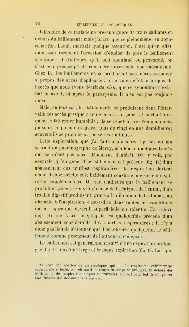 L'histoire de ce malade ne présente guère de traits saillants en dehors du bâillement; mais j'ai cru que ce phénomène, en appa- rence fort banal, méritait quelque attention. C'est qu'en effet, on a assez rarement l'occasion d'étudier de près le bâillement spontané ; et d'ailleurs, qu'il soit spontané ou provoqué, on s'est peu préoccupé de considérer avec soin son mécanisme. Chez B., les bâillements ne se produisent pas nécessairement à propos des accès d'épilepsie ; on a vu en effet, à propos de l'accès que nous avons décrit de visu, que ce symptôme n'exis- tait ni avant, ni après le paroxysme. Il n'en est pas toujours ainsi. Mais, en tout cas, les bâillements se produisent dans l'inter- valle des accès presque à toute heure du jour, et surtout lors- qu'on le fait rester immobile ; ils se répètent très fréquemment, puisque j'ai pu en enregistrer plus de vingt en une demi-heure; souvent ils se produisent par séries continues. Cette exploration, que j'ai faite à plusieurs reprises en me servant du pneumographe de Marey, m'a fourni quelques tracés qui ne m'ont pas paru dépourvus d'intérêt. On y voit, par exemple, qu'en général le bâillement est précédé (fig. 11) d'un abaissement des courbes respiratoires ; la respiration devient d'abord superficielle et le bâillement constitue une sorte d'inspi- ration supplémentaire. On sait d'ailleurs que le bâillement se produit en général sous l'influence de la fatigue, de l'ennui, d'un trouble digestif produisant, grâce à la dilatation de l'estomac, un obstacle à l'inspiration, c'est-à-dire dans toutes les conditions où la respiration devient superficielle ou ralentie. J'ai relevé déjà (1) que l'accès d'épilepsie est quelquefois précédé d'un abaissement considérable des courbes respiratoires ; il n y a donc pas lieu de s'étonner que l'on observe quelquefois le bâil- lement comme précurseur de l'attaque d'épilepsie. Le bâillement est généralement suivi d'une expiration prolon- gée (fig. 11) ou d'une large et brusque expiration (fig. 9). Lorsque (1) Chez bon nombre de mélancoliques qui ont la respiration extrêmement superficielle et lente, on voit aussi de temps en temps se produire, en dehors des bâillements, des inspirations amples et bruyantes qui ont pour but de compenser l'insuffisance des inspirations ordinaires.