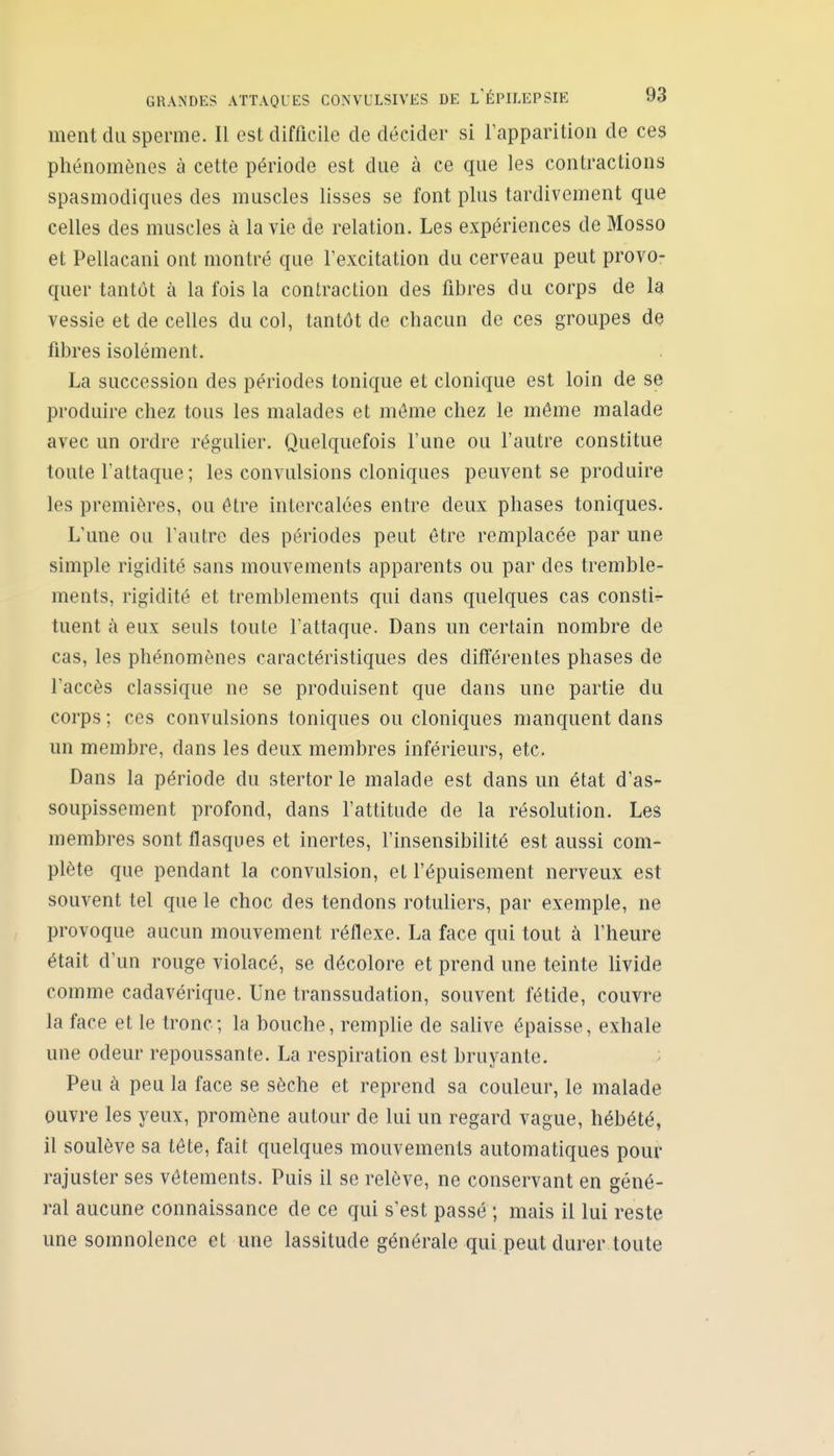 ment du sperme. Il est difficile de décider si Tapparition de ces phénomènes à cette période est due à ce que les contractions spasmodiques des muscles lisses se font plus tardivement que celles des muscles à la vie de relation. Les expériences de Mosso et Pellacani ont montré que l'excitation du cerveau peut provo- quer tantôt à la fois la contraction des fibres du corps de la vessie et de celles du col, tantôt de chacun de ces groupes de fibres isolément. La succession des périodes tonique et clonique est loin de se produire chez tous les malades et môme chez le même malade avec un ordre régulier. Quelquefois l'une ou l'autre constitue toute l'attaque ; les convulsions cloniques peuvent se produire les premières, ou être intercalées entre deux phases toniques. L'une ou l'autre des périodes peut être remplacée par une simple rigidité sans mouvements apparents ou par des tremble- ments, rigidité et tremblements qui dans quelques cas consti- tuent à eux seuls toute l'attaque. Dans un certain nombre de cas, les phénomènes caractéristiques des différentes phases de l'accès classique ne se produisent que dans une partie du corps ; ces convulsions toniques ou cloniques manquent dans un membre, dans les deux membres inférieurs, etc. Dans la période du stertorle malade est dans un état d'as- soupissement profond, dans l'attitude de la résolution. Les membres sont flasques et inertes, l'insensibilité est aussi com- plète que pendant la convulsion, et l'épuisement nerveux est souvent tel que le choc des tendons rotuliers, par exemple, ne provoque aucun mouvement réflexe. La face qui tout à l'heure était d'un rouge violacé, se décolore et prend une teinte livide comme cadavérique. Une transsudation, souvent fétide, couvre la face et le tronc ; la bouche, remplie de salive épaisse, exhale une odeur repoussante. La respiration est bruyante. Peu à peu la face se sèche et reprend sa couleur, le malade ouvre les yeux, promène autour de lui un regard vague, hébété, il soulève sa tôte, fait quelques mouvements automatiques pour rajuster ses vêtements. Puis il se relève, ne conservant en géné- ral aucune connaissance de ce qui s'est passé ; mais il lui reste une somnolence et une lassitude générale qui peut durer toute