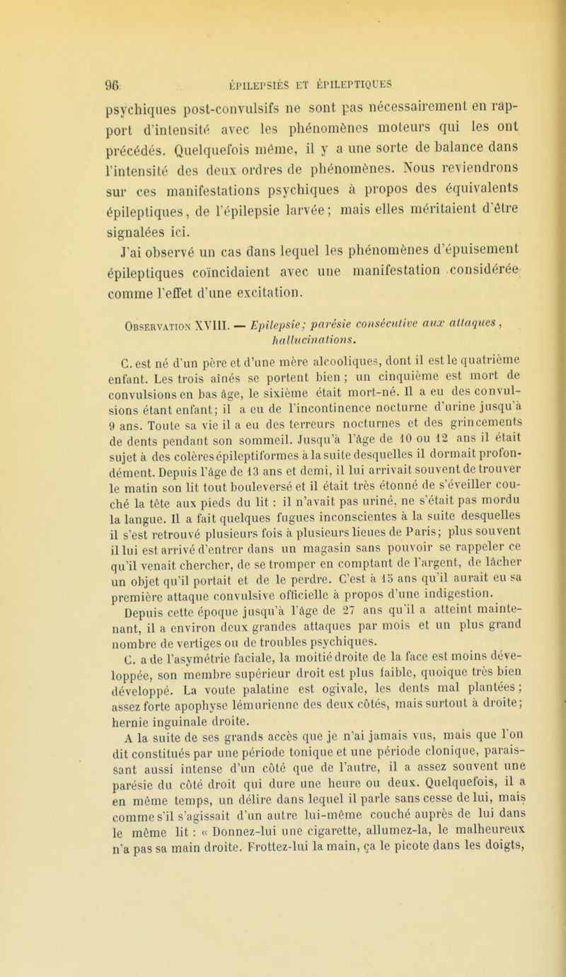 psychiques post-convulsifs ne sont pas nécessairement en rap- port d'intensité avec les phénomènes moteurs qui les ont précédés. Quelquefois môme, il y a une sorte de balance dans l'intensité des deux ordres de phénomènes. Nous reviendrons sur ces manifestations psychiques à propos des équivalents épilepliques, de l'épilepsie larvée; mais elles méritaient d'être signalées ici. J'ai observé un cas dans lequel les phénomènes d'épuisement épilepliques coïncidaient avec une manifestation considérée comme l'effet d'une excitation. Observation XVIII. — Epilepsie; parésie consécutive aux attaques , hallucinations. C. est né d'un père et d'une mère alcooliques, dont il est le quatrième enfant. Les trois aînés se portent bien ; un cinquième est mort de convulsions en bas âge, le sixième était mort-né. Il a eu des convul- sions étant enfant; il a eu de rincontinence nocturne d'urine jusqu à 9 ans. Toute sa vie il a eu des terreurs nocturnes et des grincements de dents pendant son sommeil. Jusqu'à l'âge de dO ou 12 ans il était sujet à des colères épileptiformes à la suite desquelles il dormait profon- dément. Depuis l'âge de 13 ans et demi, il lui arrivait souvent de trouver le matin son lit tout bouleversé et il était très étonné de s'éveiller cou- ché la tête aux pieds du lit : il n'avait pas uriné, ne s'était pas mordu la langue. Il a fait quelques fugues inconscientes à la suite desquelles il s'est retrouvé plusieurs fois à plusieurs lieues de Paris; plus souvent il lui est arrivé d'entrer dans un magasin sans pouvoir se rappeler ce qu'il venait chercher, de se tromper en comptant de l'argent, de lâcher un objet qu'il portait et de le perdre. C'est k 15 ans qu'il aurait eu sa première attaque convulsive ofticielle à propos d'une indigestion. Depuis cette époque jusqu'à l'âge de 27 ans qu'il a atteint mainte- nant, il a environ deux grandes attaques par mois et un plus grand nombre de vertiges ou de troubles psychiques. C. a de l'asymétrie faciale, la moitié droite de la face est moins déve- loppée, son membre supérieur droit est plus faible, quoique très bien développé. La voûte palatine est ogivale, les dents mal plantées ; assez forte apophyse lémuriennc des deux côtés, mais surtout à droite; hernie inguinale droite. A la suite de ses grands accès que je n'ai jamais vus, mais que l'on dit constitués par une période tonique et une période clonique, parais- sant aussi intense d'un côté que de l'autre, il a assez souvent une parésie du côté droit qui dure une heure ou deux. Quelquefois, il a en môme temps, un délire dans lequel il parle sans cesse de lui, mais comme s'il s'agissait d'un autre lui-même couché auprès de lui dans le même lit : « Donnez-lui une cigarette, allumez-la, le malheureux n'a pas sa main droite. Frottez-lui la main, ça le picote dans les doigts,