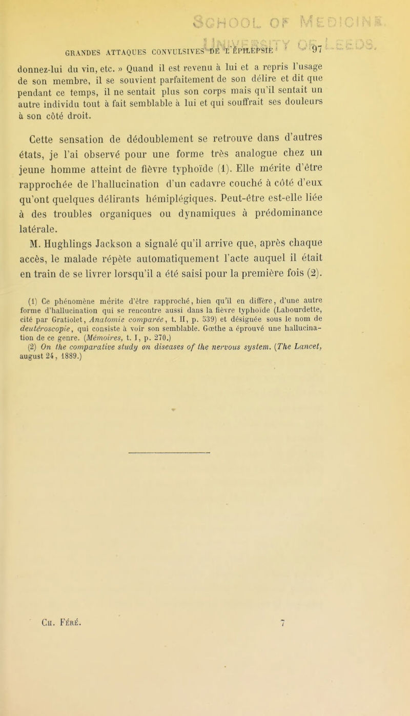 Sghool of y- GRANDES ATTAQUES C0NVULSIVES-1)É li'èpHEPSIÈ ' ' '-' ■97 donnez-lui du vin, etc. « Quand il est revenu à lui et a repris l'usage de son membre, il se souvient parfaitement de son délire et dit que pendant ce temps, il ne sentait plus son corps mais qu'il sentait un autre individu tout à fait semblable à lui et qui souffrait ses douleurs à son côté droit. Cette sensation de dédoublement se retrouve dans d'autres états, je l'ai observé pour une forme très analogue chez un jeune homme atteint de fièvre typhoïde (1). Elle mérite d'être rapprochée de l'hallucination d'un cadavre couché à côté d'eux qu'ont quelques délirants hémiplégiques. Peut-être est-elle liée à des troubles organiques ou dynamiques à prédominance latérale. M. Hughlings Jackson a signalé qu'il arrive que, après chaque accès, le malade répète automatiquement l'acte auquel il était en train de se livrer lorsqu'il a été saisi pour la première fois (2). (1) Ce phénomène mérite d'être rapproché, bien qu'il en diffère, d'une autre forme d'hallucination qui se rencontre aussi dans la fièvre typhoïde (Labourdette, cité par Gratiolet, Anatomie co?npai'ée, t. II, p. 539) et désignée sous le nom de deutéroscopie, qui consiste à voir son semblable. Gœthe a éprouvé une hallucina- tion de ce genre. [Mémoires, t. I, p. 270.) (2) On the comparative study on diseases of the nervous system. [The Lancet, august 24, 1889.)
