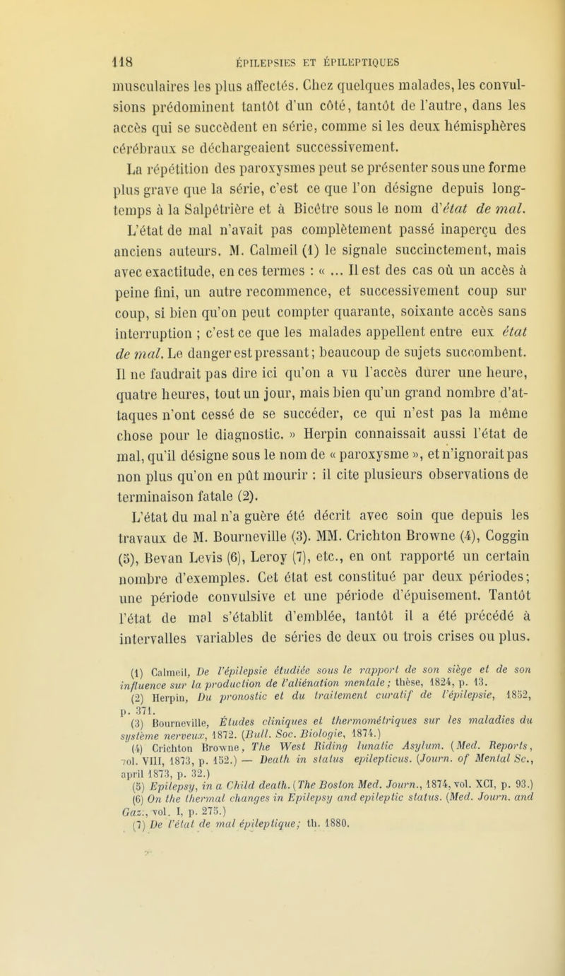 musculaires les plus affectés. Chez quelques malades, les convul- sions prédominent tantôt d'un côté, tantôt de l'autre, dans les accès qui se succèdent en série, comme si les deux hémisphères cérébraux se déchargeaient successivement. La répétition des paroxysmes peut se présenter sous une forme plus grave que la série, c'est ce que l'on désigne depuis long- temps à la Salpôtrière et à Bicétre sous le nom d'état de mal. L'état de mal n'avait pas complètement passé inaperçu des anciens auteurs. M. Calmeil (1) le signale succinctement, mais avec exactitude, en ces termes : « ... Il est des cas où un accès c'i peine fini, un autre recommence, et successivement coup sur coup, si bien qu'on peut compter quarante, soixante accès sans interruption ; c'est ce que les malades appellent entre eux état de mal. Le danger est pressant; beaucoup de sujets succombent. Il ne faudrait pas dire ici qu'on a vu l'accès durer une heure, quatre heures, tout un jour, mais bien qu'un grand nombre d'at- taques n'ont cessé de se succéder, ce qui n'est pas la môme chose pour le diagnostic. » Herpin connaissait aussi l'état de mal, qu'il désigne sous le nom de « paroxysme », et n'ignorait pas non plus qu'on en pût mourir : il cite plusieurs observations de terminaison fatale (2). L'état du mal n'a guère été décrit avec soin que depuis les travaux de M. Bourneville (3). MM. Crichton Browne (4), Goggin (3), Bevan Levis (6), Leroy (7), etc., en ont rapporté un certain nombre d'exemples. Cet état est constitué par deux périodes; une période convulsive et une période d'épuisement. Tantôt l'état de mal s'établit d'emblée, tantôt il a été précédé à intervalles variables de séries de deux ou trois crises ou plus. (1) Calmeil, De l'épilepsie étudiée sous le rapport de son siège et de son influence sur la production de l'aliénation mentale ; thèse, 1824, p. 13. (2) Herpin, Du pronostic et du traitement curatif de l'épilepsie, 1852, p. 371. (3) Bourneville, Études cliniques et thermométriques sur les maladies du système nerveux, 1872. {Bull. Soc. Biologie, 1874.) (4) Crichton Browne, The West Riding lunatic Asylum. [Med. Reports, 7ol. VIII, 1873, p. 152.) — Dealh in status epileplicus. {Journ. of Mental Se, april 1873, p. 32.) (5) Epilepsy, in a Child death.{The Boston Med. Journ., 1874, vol, XCI, p. 93.) (6) On the t/iermal changes in Epilepsy and epHeplic status. {Med. Journ. and Gaz:, vol. I, p. 275.) (7) De l'état de mal épileptique; th. 1880.