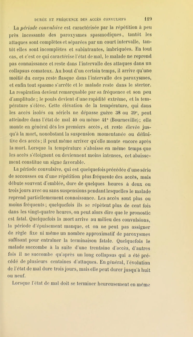 La période convulsive est caractérisée par la répétition à peu près incessante des paroxysmes spasmodiques, tantôt les attaques sont complètes et séparées par un court intervalle, tan- tôt elles sont incomplètes et subintrantes, imbriquées. En tout cas, et c'est ce qui caractérise Tétat de mal, le malade ne reprend pas connaissance et reste dans l'intervalle des attaques dans un coUapsus comateux. Au bout d'un certain temps, il arrive qu'une moitié du corps reste flasque dans l'intervalle des paroxysmes, et enfin tout spasme s'arrête et le malade reste dans le stertor. La respiration devient remarquable par sa fréquence et son peu d'amplitude ; le pouls devient d'une rapidité extrême, et la tem- pérature s'élève. Cette élévation de la température, qui dans les accès isolés ou sériels ne dépasse guère 38 ou 39°, peut atteindre dans l'état de mal 40 ou môme M (Bourneville) ; elle monte en général dès les premiers accès, et reste élevée jus- qu'à la mort, nonobstant la suspension momentanée ou défini- tive des accès ; il peut même arriver qu'elle monte encore après la mort. Lorsque la tempéra ture s'abaisse en même temps que les accès s'éloignent ou deviennent moins intenses, cet abaisse- ment constitue un signe favorable. La période convulsive, qui est quelquefois précédée d'une série de secousses ou d'une répétition plus fréquente des accès, mais débute souvent d'emblée, dure de quelques heures à deux ou trois jours avec ou sans suspensions pendant lesquelles le malade reprend partiellemement connaissance. Les accès sont plus ou moins fréquents ; quelquefois ils se répètent plus de cent fois dans les vingt-quatre heures, on peut alors dire que le pronostic est fatal. Quelquefois la mort arrive au milieu des convulsions, la période d'épuisement manque, et on ne peut pas assigner de règle fixe ni même un nombre approximatif de paroxysmes suffisant pour entraîner la terminaison fatale. Quelquefois le malade succombe à la suite d'une trentaine d'accès, d'autres fois il ne succombe qu'après un long collapsus qui a été pré- cédé de plusieurs centaines d'attaques. En général, l'évolution de l'état de mal dure trois jours, mais elle peut durer jusqu'à huit ou neuf. Lorsque l'état de mal doit se terminer heureusement en même