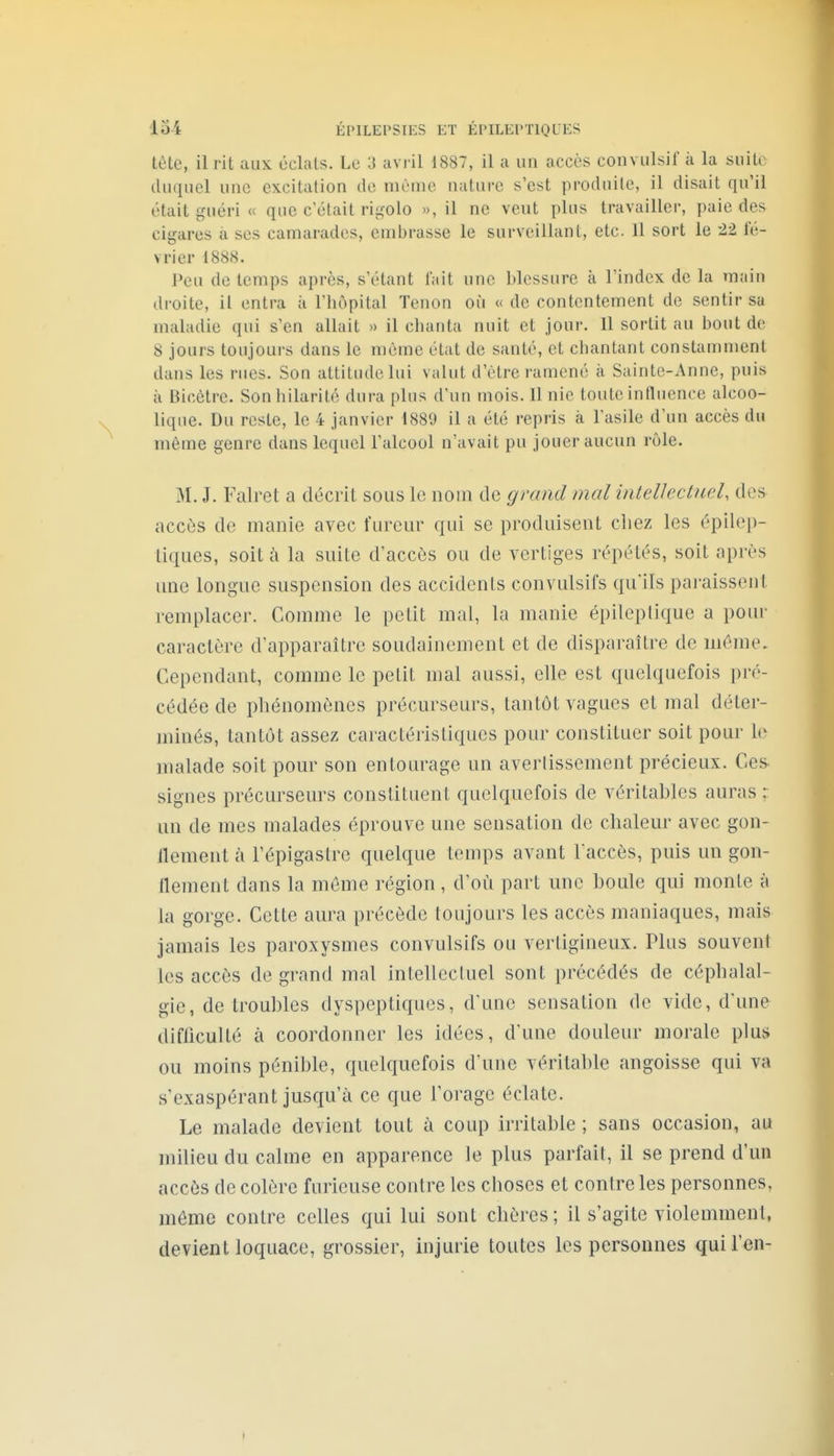 tète, il rit aux éclats. Le 3 uvi il 1887, il a un accès convulsif à la suite duquel une excitation de même nature s'est produite, il disait qu'il était guéri « que c'était rigolo », il ne veut plus travailler, paie des cigares à ses camarades, embrasse le surveillant, etc. 11 sort le 22 fé- vrier 1888. Peu de temps après, s'étant IViit une blessure à l'index de la main droite, il entra à Tbopital Tenon où « de contentement de sentir sa maladie qui s'en allait » il chanta nuit et jour. 11 sortit au bout de 8 jours toujours dans le même état de santé, et chantant constamment dans les rues. Son attitude lui valut d'être ramené à Sainte-Anne, puis à Bicètre. Son hilarité dura plus d'un mois. 11 nie toute influence alcoo- lique. Du reste, le 4 janvier 1889 il a été repris à l'asile d'un accès du même genre dans lequel l'alcool n'avait pu jouer aucun rôle. M. J. Faire! a décrit sous le nom de grand mal intellectuel, des accès de manie avec furem- qui se produisent chez les épilep- tiques, soit à la suite d'accès ou de vertiges répétés, soit après vme longue suspension des accidents convulsifs qu'ils pai-aissenl remplacer. Comme le petit mal, la manie épilcplique a pour caractère d'apparaître soudainement et de disparaître de môme. Cependant, comme le petit mal aussi, elle est quelquefois pré- cédée de phénomènes précurseurs, tantôt vagues et mal déter- minés, tantôt assez caractéristiques pour constituer soit pour le malade soit pour son entourage un averlissement précieux. Ces signes précurseurs constituent quelquefois de véritables auras ; un de mes malades éprouve une sensation de chaleur avec gon- flement à l'épigastre quelque temps avant l'accès, puis un gon- flement dans la môme région, d'où part une houle qui monte à la gorge. Cette aura précède toujours les accès maniaques, mais jamais les paroxysmes convulsifs ou vertigineux. Plus souvent les accès de grand mal intellectuel sont précédés de céphalal- gie, de troubles dyspeptiques, d'une sensation de vide, d'une difliculté à coordonner les idées, d'une douleur morale plus ou moins pénible, quelquefois d'une véritable angoisse qui va s'exaspérant jusqu'à ce que lorage éclate. Le malade devient tout à coup irritable ; sans occasion, au milieu du calme en apparence le plus parfait, il se prend d'un accès de colère furieuse contre les choses et contre les personnes, môme contre celles qui lui sont chères; il s'agite violemmenl, devient loquace, grossier, injurie toutes les personnes qui l'en-