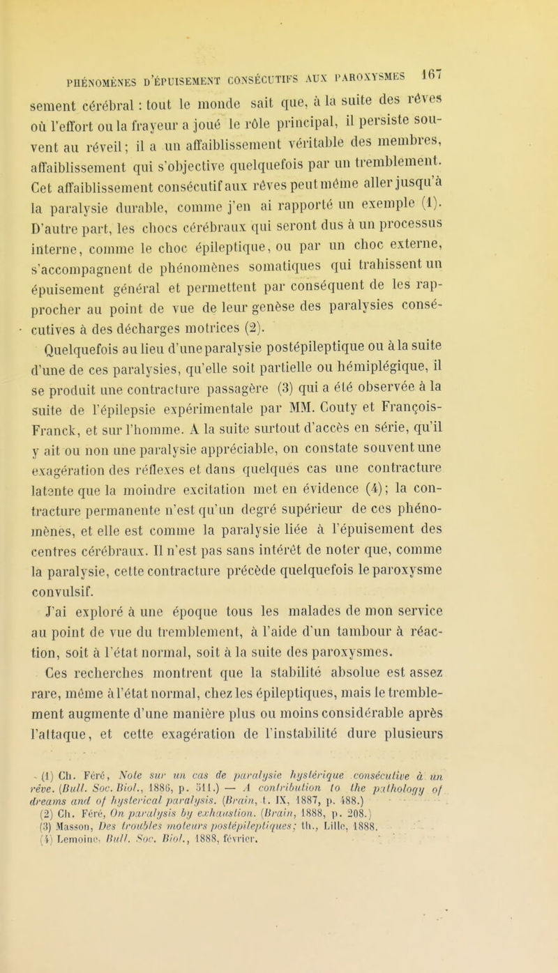 sèment cérébral : tout le monde sait que, à la suite des rêves où l'effort ou la frayeur a joué le rôle principal, il persiste sou- vent au réveil; il a un affaiblissement véritable des membres, affaiblissement qui s'objective quelquefois par un tremblement. Cet affaiblissement consécutif aux rôves peutmôme aller jusqu'à la paralysie durable, comme j'en ai rapporté un exemple (1). D'autre part, les cbocs cérébraux qui seront dus à un processus interne, comme le choc épileptique, ou par un choc externe, s'accompagnent de phénomènes somatiques qui trahissent un épuisement général et permettent par conséquent de les rap- procher au point de vue de leur genèse des paralysies consé- cutives à des décharges motrices (2). Quelquefois au lieu d'une paralysie postépileptique ou àla suite d'une de ces paralysies, qu'elle soit partielle ou hémiplégique, il se produit une contracture passagère (3) qui a été observée à la suite de l'épilepsie expérimentale par MM. Couty et François- Franck, et sur l'homme. A la suite surtout d'accès en série, qu'il y ait ou non une paralysie appréciable, on constate souvent une exagération des réflexes et dans quelqués cas une contracture latente que la moindre excitation met en évidence (4); la con- tracture permanente n'est qu'un degré supérieur de ces phéno- mènes, et elle est comme la paralysie liée à l'épuisement des centres cérébraux. Il n'est pas sans intérêt de noter que, comme la paralysie, cette contracture précède quelquefois le paroxysme convulsif. J'ai exploré à une époque tous les malades de mon service au point de vue du tremblement, à l'aide d'un tambour à réac- tion, soit à l'état normal, soit à la suite des paroxysmes. Ces recherches montrent que la stabilité absolue est assez rare, môme àl'état normal, chez les épileptiques, mais le tremble- ment augmente d'une manière plus ou moins considérable après l'attaque, et cette exagération de l'instabiUlé dure plusieurs ~ (1) Ch. Férô, Noie sur un cas de pavaiyaie hyslérlque consécutive à un rêve. [Bull. Soc.Biol., 1886, p. 5M.) — yi conlvibution (o Ihe pxl.holoçiy of dreums and of hyslcrical parah/sis. {Brain, t. IX, 1887, p. 188.) (2) Ch. Foré, On para/>jsis bij exhauslion. [Brahi, 1888, p. 208.) (3) Masson, Des troubles moteurs poslépifeptiques; th., Lille, 1888. (4) Lemoinc, /?////. Sof. j5/o/., 1888, février.