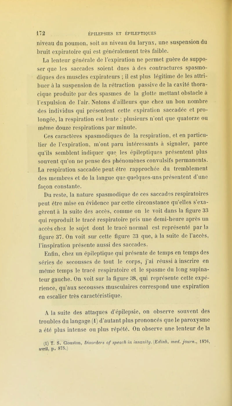 niveau du poumon, soit au niveau du larynx, une suspension du bruit expiratoire qui est généralement très faible. La lenteur générale de l'expiration ne permet guère de suppo- ser que les saccades soient dues à des contractures spasmo- diques des muscles expirateurs ; il est plus légitime de les attri- buer à la suspension de la rétraction passive de la cavité thora- cique produite par des spasmes de la glotte mettant obstacle à l'expulsion de l'air. Notons d'ailleurs que chez un bon nombre des individus qui présentent cette expiration saccadée et pro- longée, la respiration est lente : plusieurs n'ont que quatorze ou même douze respirations par minute. Ces caractères spasmodiques de la respiration, et en particu- lier de l'expiration, m'ont paru intéressants à signaler, parce qu'ils semblent indiquer que les épileptiques présentent plus souvent qu'on ne pense des phénomènes conviilsifs permanents. La respiration saccadée peut être rapprochée du tremblement des membres et de la langue que quelques-uns présentent d'une façon constante. Du reste, la nature spasmodique de ces saccades respiratoires peut être mise en évidence par cette circonstance qu'elles s'exa- gèrent à la suite des accès, comme on le voit dans la figure 33 qui reproduit le tracé respiratoire pris une demi-heure après un accès chez le sujet dont le tracé normal est représenté parla figure 37. On voit sur cette figure 33 que, à la suite de l'accès, l'inspiration présente aussi des saccades. Enfin, chez un êpileptique qui présente de temps en temps des séries de secousses de tout le corps, j'ai réussi à inscrire en même temps le tracé respiratoire et le spasme du long supina- teur gauche. On voit sur la figure 38, qui représente cette expé- rience, qu'aux secousses musculaires correspond une expiration en escalier très caractéristique. A la suite des attaques d'épilepsie, on observe souvent des troubles du langage (1) d'autant plus prononcés que le paroxysme a été plus intense ou plus répété. On observe une lenteur de la (1) T. S. Clouston, Disorders of speach in insanHy. [Edinb. med. j'ourn., 1876, avril, p. 8To.)