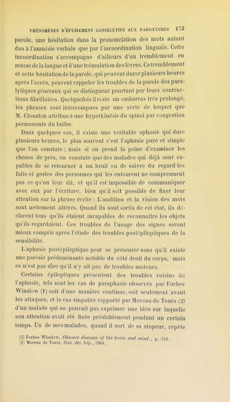 parole, une hésitation dans la prononciation des mots autant dus à l'amnésie verbale que par l'incoordination linguale. Cette incoordination s'accompagne d'ailleurs d'un tremblement en masse de la langue et d'une trémulation des lèvres. Ce tremblement et cette hésitation de la parole, qui peuvent durer plusieurs heures après l'accès, peuvent rappeler les troubles de la parole des para- lytiques généraux qui se distinguent pourtant par leurs contrac- tions fibrillaires. Quelquefois il rtste un embarras très prolongé, les phrases sont interrompues par une sorte de hoquet que M. Clouston attribue à une hyperkinésie du spinal par congestion permanente du bulbe. Dans quelques cas, il existe une véritable aphasie qui dure plusieurs heures, le plus souvent c'est l'aphasie pure et simple que l'on constate ; mais si on prend la peine d'examiner les choses de près, on constate que des malades qui déjà sont ca- pables de se retourner à un bruit ou de suivre du regard les faits et gestes des personnes qui les entourent ne comprennent pas ce qu'on leur dit, et qu'il est impossible de communiquer avec eux par l'écriture, bien qu'il soit possible de fixer leur attention sur la phrase écrite : L'audition et la vision des mots sont nettement altérés. Quand ils sont sortis de cet état, ils dé- clarent tous qu'ils étaient incapables de reconnaître les objets qu'ils regardaient. Ces troubles de l'usage des signes seront mieux compris après l'étude des troubles postépileptiques de la sensibilité. L'aphasie postépileptique peut se présenter sans qu'il existe une parésie prédominante notable du côté droit du corps, mais ce n'est pas dire qu'il n'y ait pas de troubles moteurs. Certains épileptiques présentent des troubles voisins de l'aphasie, tels sont les cas de paraphasie observés par Forbes Winslow (1) soit d'une manière continue, soit seulement avant les attaques, et le cas singulier rapporté parMoreau de Tours (2) d'un malade qui ne pouvait pas exprimer une idée sur laquelle son attention avait été fixée préalablement pendant un certain temps. Un de mes malades, quand il sort de sa stupeur, répète (1) Forbes Winslow, Obscure diseases of Ihe brahi and mlnd , p. .^iio (2) Moreau de Tours, Gaz. des hôp., 1864.