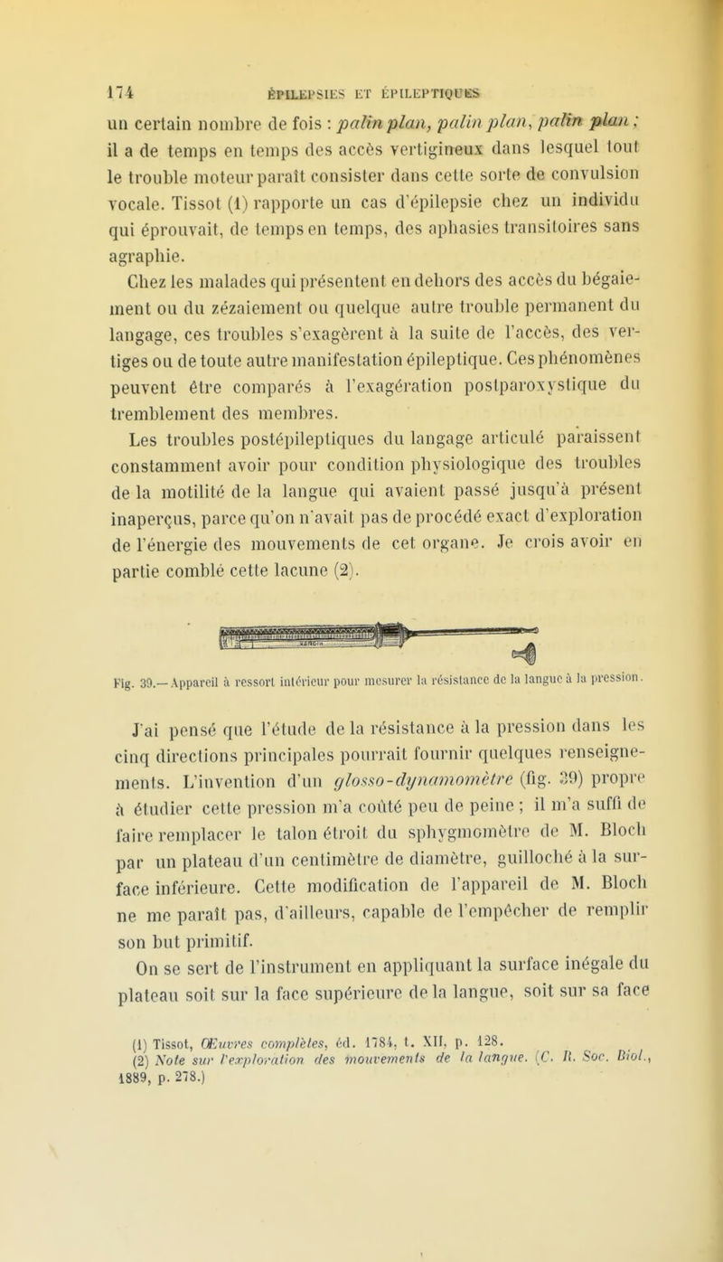 un certain nombre de fois : palinplan, palin plan, palin plan ; il a de temps en temps des accès vertigineux dans lesquel tout le trouble moteur parait consister dans cette sorte de convulsion vocale. Tissot (1) rapporte un cas d^îpilepsie chez un individu qui éprouvait, de temps en temps, des aphasies transitoires sans agraphie. Chez les malades qui présentent en dehors des accès du bégaie- ment ou du zézaiement ou quelque autre trouble permanent du langage, ces troubles s'exagèrent à la suite de l'accès, des ver- tiges ou de toute autre manifestation épileptique. Ces phénomènes peuvent être comparés k l'exagération postparoxystique du tremblement des meiubres. Les troubles postépileptiques du langage articulé paraissent constamment avoir pour condition physiologique des troubles de la motilité de la langue qui avaient passé jusqu'à présent inaperçus, parce qu'on navait pas de procédé exact d'exploration de l'énergie des mouvements de cet organe. Je crois avoir en partie comblé cette lacune (2). Pig. 39.—Appareil à ressort inlévieur pour mesurer hi résistance de la langue à la pression. J'ai pensé que l'étude de la résistance à la pression dans les cinq directions principales pourrait fournir quelques renseigne- ments. L'invention d'un glo^^^^o-dynamomètre (fig. 39) propre à étudier cette pression m'a coûté peu de peine ; il m'a suffi de faire remplacer le talon étroil. du sphygmomètre de M. Bloch par un plateau d'un centimètre de diamètre, guilloché à la sur- face inférieure. Cette modification de l'appareil de M. Bloch ne me paraît pas, d'ailleurs, capable de l'empôcher de remplir son but primitif. On se sert de l'instrument en appliquant la surface inégale du plateau soit sur la face supérieure de la langue, soit sur sa face (1) Tissot, Œuvres complètes, éd. 1784, t. XII, p. 128. (2) Note sur Vexploration des mouvements de la langue. (C. II. Soc. B/o/., 1889, p. 278.)