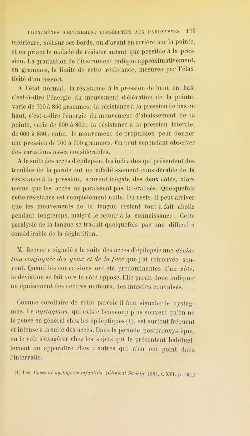 inférieure, soit sur ses bords, ou d'avant en arrière sur la pointe, et en priant le malade de résister autant que possible à la pres- sion. La graduation de l'instrument indique approximativement, en grammes, la limite de cette résistance, mesurée par l'élas- ticité d'un ressort. A l'état normal, la résistance à la pression de haut en bas, c'est-à-dire l'énergie du mouvement d'élévation de la pointe, varie de 700 à 850 grammes; la résistance à la pression de bas en haut, c'est-à-dire l'énergie du mouvement d'abaissement de la pointe, varie de 600 à 800 ; la résistance à la pression latérale, de 600 à 850; enfin, le mouvement de propulsion peut donner une pression de 700 à 900 grammes. On peut cependant observer des variations assez considérables. A la suite des accès d'épilepsie, les individus qui présentent des troubles de la parole ont un affaiblissement considérable de la résistance à la pression, souvent inégale des deux côtés, alors môme que les accès ne paraissent pas latéralisés. Quelquefois cette résistance est complètement nulle. Du reste, il peut arriver que les mouvements de la langue restent tout à fait abolis pendant longtemps, malgré le retour à la connaissance. Cette paralysie de la langue se traduit quelquefois par une difficulté considérable de la déglutition. M. Becvor a signalé à la suite des accès d'épilepsie une dévia* tion conjuguée des yeux et de la face que j'ai retrouvée sou- vent. Quand les convulsions ont été prédominantes d'un côté, la déviation se fait vers le côté opposé. Elle paraît donc indiquer un épuisement des centres moteurs, des muscles convulsés. Comme corollaire de cette parésie il faut signaler le nystag- mus. Le nystagmus, qui existe beaucoup plus souvent qu'on ne le pense en général chez les épileptiques (1), est surtout fréquent et intense à la suite des accès. Dans la période postparoxystique, on le voit s'exagérer chez les sujets qui le présentent habituel- lement ou apparaître chez d'autres qui n'en ont point dans l'intervalle. {ij Lee, Cases of nystagmus Infanlilis. {Ciinical Society, 1883, t. XVI, p. 202.)