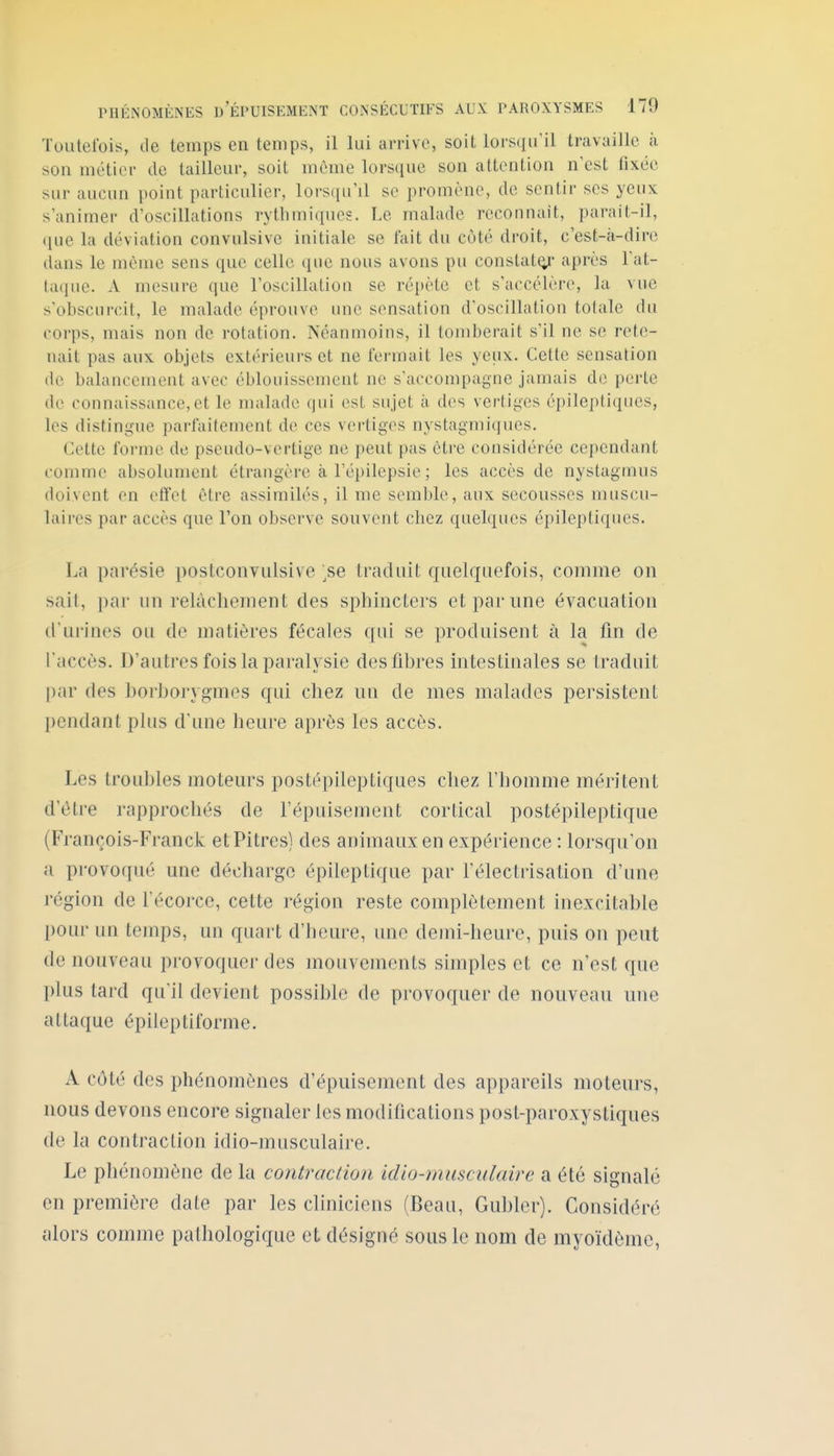 Toutefois, de temps en temps, il lui arrive, soit lors(in'il travaille ;i son métier de tailleur, soit même lorsque son attention n'est fixée sur aucun point particulier, lors([iril se promène, de sentir ses yeux s'animer d'oscillations rythmiques. Le malade reconnaît, parait-il, que la déviation convulsive initiale se fait du côté droit, c'est-à-dire dans le même sens que celle que nous avons pu constat^' après l'at- taque. A mesure que l'oscillation se répète et s'accélère, la vue s'obscurcit, le malade éprouve une sensation d'oscillation totale du corps, mais non de rotation. Pséanmoins, il tomberait s'il ne se rete- nait pas aux objets extérieurs et ne fermait les yeux. Cette sensation de balancement avec éblouissement ne s'accompagne jamais de perte de connaissance,et le malade qui est sujet à des vertiges épileptiqucs, les distingue parfaitement de ces vertiges nystagmiques. Cette forme de pseudo-vertige ne peut pas être considérée cependant comme absolument étrangère à l'épilepsic ; les accès de nystagmus doivent en etîet être assimilés, il me semble, aux secousses muscu- laires par accès que l'on observe souvent chez quelques épileptiques. La parésie postconvulsive ;se traduit quelquefois, comme on sait, par un relâchement des sphincters etparime évacuation d'urines ou de matières fécales qui se produisent à la fin de l'accès. D'autres fois la paralysie des fibres mtestinales se traduit [)ar des borhorygmes qui chez un de mes malades persistent pendant plus d'une heure après les accès. Les troubles moteurs postépileptiques chez l'homme méritent d'être rapprochés de l'épuisement cortical postépileptique (François-Franck et Pitres) des animaux en expérience : lorsqu'on a provoqué une décharge épileptique par l'électrisalion d'une région de l'écorcc, cette région reste complètement inexcitable poui' un temps, un quart d'heure, une demi-heure, puis on peut de nouveau provoquer des mouvements simples et ce n'est que plus tard qu'il devient possible de provoquer de nouveau une attaque épileptiforme. A côté des phénomènes d'épuisement des appareils moteurs, nous devons encore signaler les modifications post-paroxystiques de la contraction idio-musculaire. Le phénomène de la contraction idio-musculaire a été signale en première date par les cliniciens (Beau, Gublor). Considéré alors comme patliologiquc et désigné sous le nom de myoïdème,