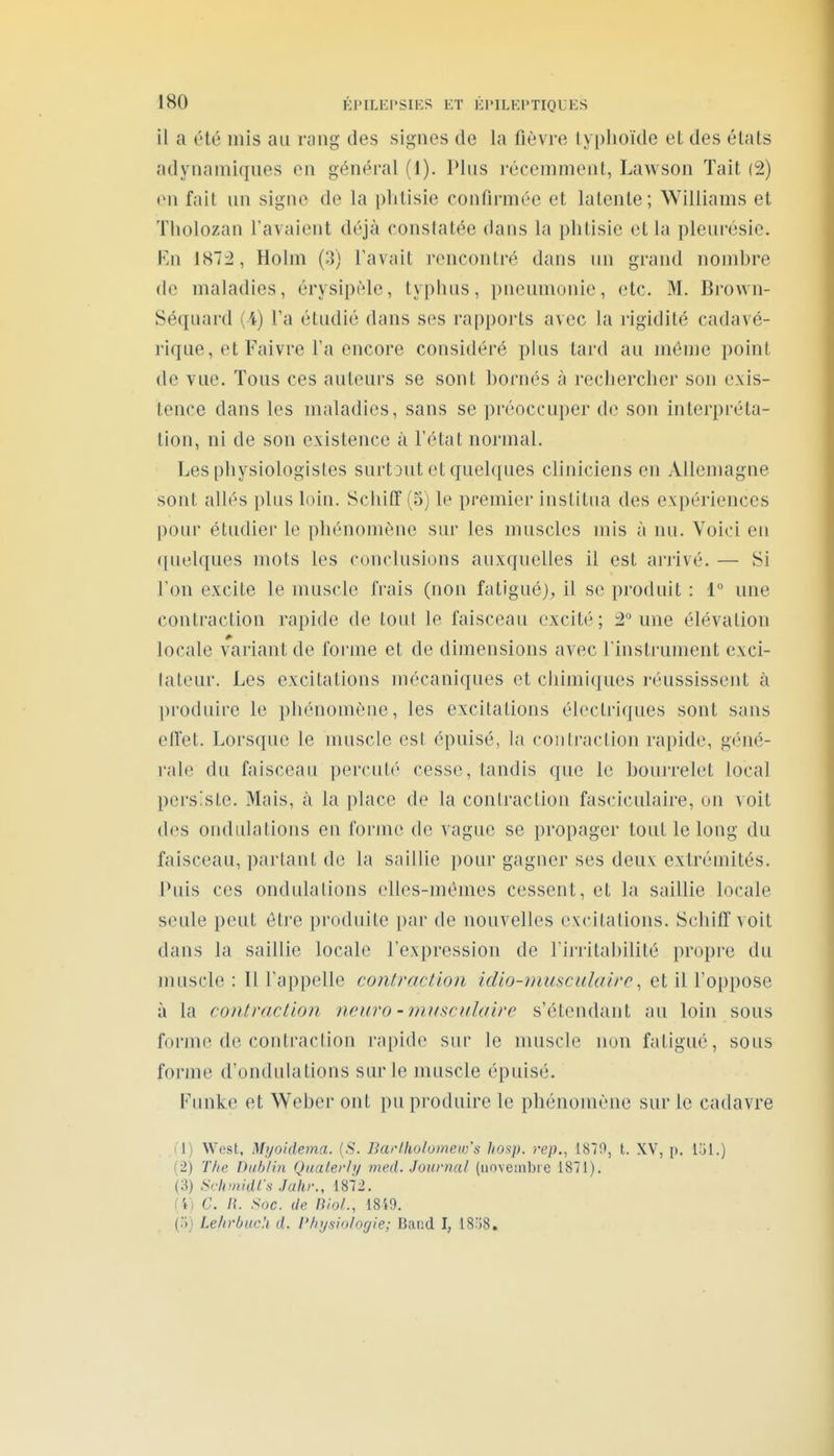 il a été mis au riing des signes de la fièvre lyi)hoide et des états adynamiques en général (1). Pkis récemment, Lawson Tait (2) en fjiil un signe de la plitisie confirmée et latente; Williams et Tiiolozan l'avaient déjà constatée dans la phtisie et la pleurésie. En 187i, Holm (3) Tavait rencontré dans un grand nombre de maladies, érysipèle, typhus, pneumonie, etc. M. Brown- Séquard (4) Ta étudié dans ses rapports avec la j'igidité cadavé- rique, et Faivre l'a encore considéré plus tard au môme point de vue. Tous ces auteurs se sont bornés à rechercher son exis- tence dans les maladies, sans se préoccuper de son interpréta- tion, ni de son existence à l'état normal. Les physiologistes surt3ut et quelques cliniciens en Allemagne sont allés plus loin. Schiff(o) le premier institua des expériences poiH' étudier le phénomène sur les muscles mis à nu. Voici en ([uelques mots les conclusions auxquelles il est anivé. — Si l'on excite le muscle frais (non fatigué)^ il se produit : 1° une contraction rapide de tout le faisceau excité; 2° une élévation locale variant de forme et de dimensions avec l'instrument exci- lateur. Les excitations mécaniques et chimiques réussissent à produire le phénomène, les excitations électriques sont sans elîet. Lorsque le muscle est épuisé, la contraction rapide, géné- i'al(^ du faisceau percuté cesse, tandis que le bouirelet local persiste. Mais, à la place de la conlraction fasciculaire, on voit des ondulations en forme de vague se propager tout le long du faisceau, parlant de la saillie pour gagner ses deux extrémités. Puis ces ondulations elles-mêmes cessent, et la saillie locale seule peut être produite par de nouvelles excitations. Schiffvoit dans la saillie locale l'expression de l'irritabilité propre du muscle : Il l'appelle contraction icUo-musciilairc ^ et il l'oppose à la contraction neuro-nmscalaire s'étcndant au loin sous forme de contraction rapide sur le muscle non fatigué, sous forme d'ondulations sur le muscle épuisé. Funke et Weber ont pu produire le phénomène sur le cadavre . .('!) West, Myoidema. {S. Ikirlliolomew's hosp. rep., 1870, t. XV, p. (2) T/ie Dahlia Qaaterly med. Journal (uoveinbie 1871). (3) Sclimidl'-s Jakr., 1872, (i) C. n. Soc. de BioL, 18i9. (.')) Lelirbuc'.i d. Physiologie: Band I, 1SÎ8,