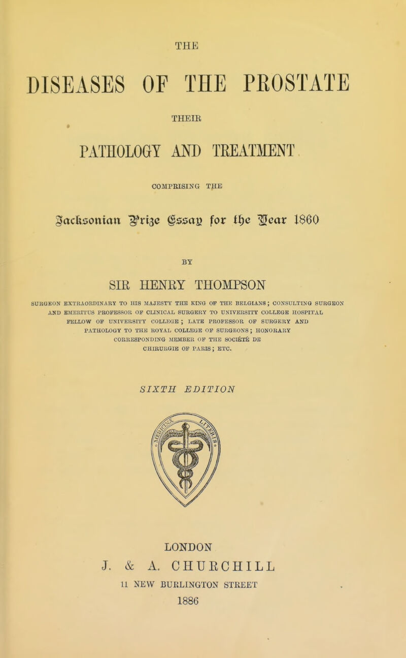 THE DISEASES OF THE PROSTATE THEIR PATHOLOGY MD TEEATMENT COMPRISING THE gacksottian ^rijc §ssae for tffc ^car I860 BY SIR HENRY THOMPSON SUKQEON EXTRAORDINARY TO HIS MAJESTY THE KtNO OF THE BELGIANS ; COXSULTINO SURGEON AND EMERITUS PROFESSOR OF CUNICAIi SURGERY TO UNIVERSITY COLLEGE HOSPI'J'AL FELLOW OF UNIVERSITY COLLEGE ; LATE PROFESSOR OF SURGERY AND PATHOLOGY TO THE ROYAL COLLEGE OF SURGEONS ; HONORARY CORRESPONDING MEMBER OF THE SOClfeXfi DB CHIRURGIB OF PARIS ; ETC. SIXTH EDITION LONDON J. & A. CHURCHILL 11 NEW BURLINGTON STREET 1886