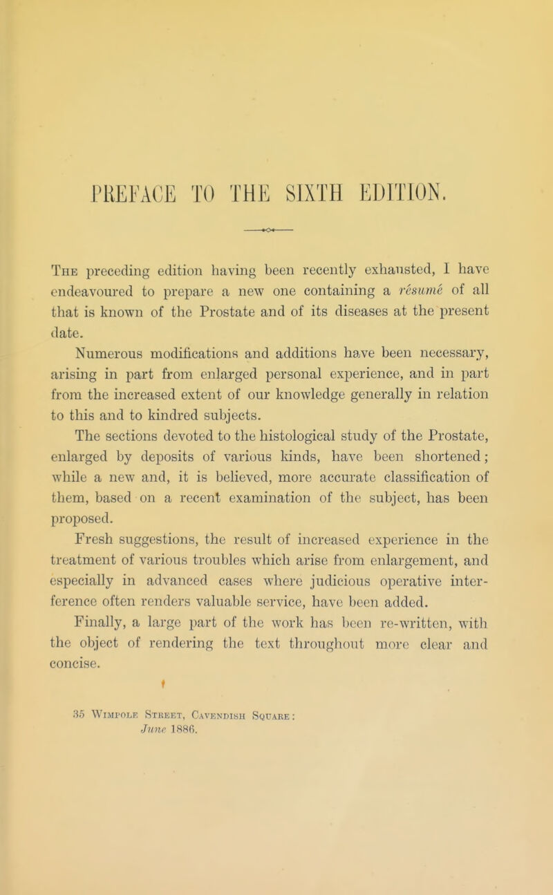 The preceding edition having been recently exhausted, I have endeavoured to prepare a new one containing a resume of all that is known of the Prostate and of its diseases at the present date. Numerous modifications and additions have been necessary, arising in part from enlarged personal experience, and in part from the increased extent of our knowledge generally in relation to this and to kindred subjects. The sections devoted to the histological study of the Prostate, enlarged by deposits of various lands, have been shortened ; while a new and, it is believed, more accurate classification of them, based on a recent examination of the subject, has been proposed. Fresh suggestions, the result of increased experience in the treatment of various troubles which arise from enlargement, and especially in advanced cases where judicious operative inter- ference often renders valuable service, have been added. Finally, a large part of the work has been re-written, with the object of rendering the text throughout more clear and concise. f 35 WiMroLF. SxKEET, Cavknuihh Square: June 1886.