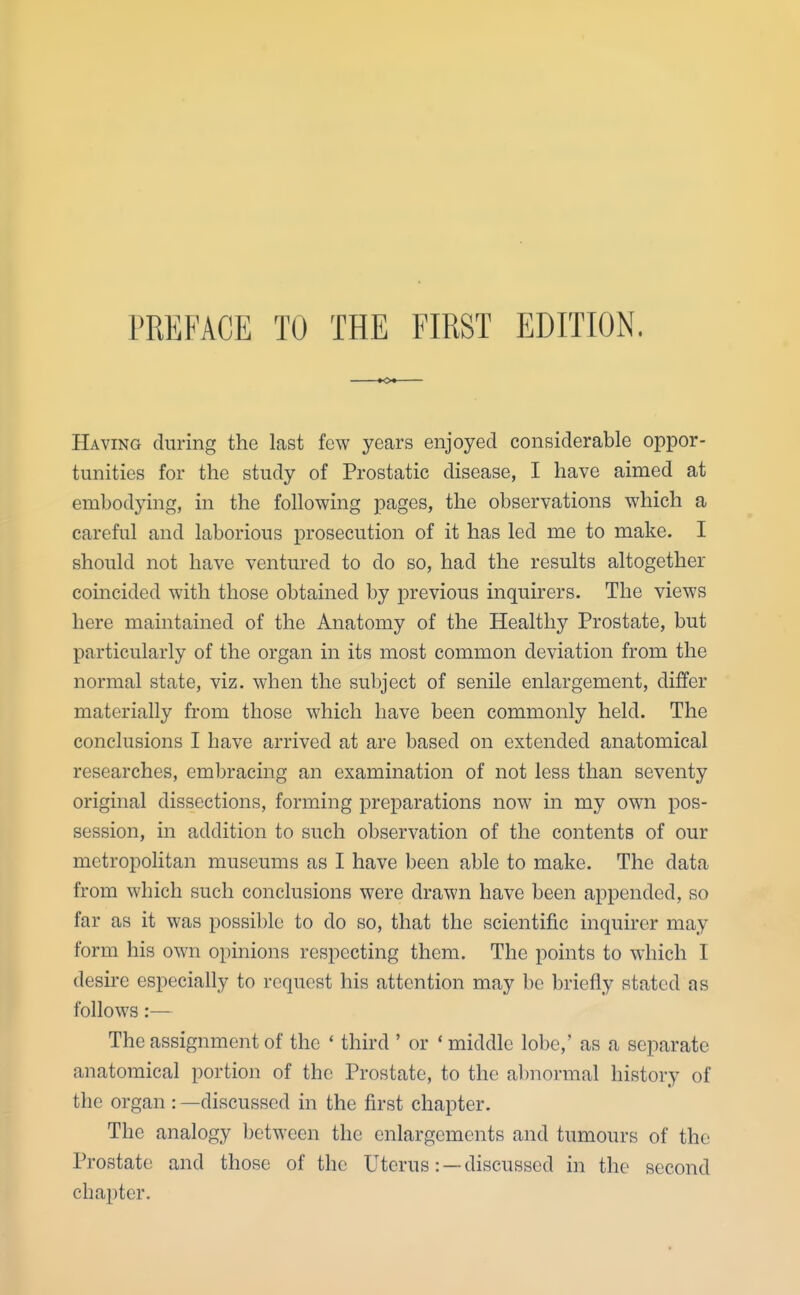 Having during the last few years enjoyed considerable oppor- tunities for the study of Prostatic disease, I have aimed at embodying, in the following pages, the observations which a careful and laborious prosecution of it has led me to make. I should not have ventured to do so, had the results altogether coincided with those obtained by previous inquirers. The views here maintained of the Anatomy of the Healthy Prostate, but particularly of the organ in its most common deviation from the normal state, viz. when the subject of senile enlargement, differ materially from those which have been commonly held. The conclusions I have arrived at are based on extended anatomical researches, embracing an examination of not less than seventy original dissections, forming preparations now in my own pos- session, in addition to such observation of the contents of our metropolitan museums as I have been able to make. The data from which such conclusions were drawn have been appended, so far as it was possible to do so, that the scientific inquirer may form his own opinions respecting them. The points to which I desire especially to request his attention may be briefly stated as follows:— The assignment of the * third ' or 'middle lobe,' as a separate anatomical portion of the Prostate, to the abnormal history of the organ : —discussed in the first chapter. The analogy between the enlargements and tumours of the Prostate and those of the Uterus: —discussed in the second chapter.