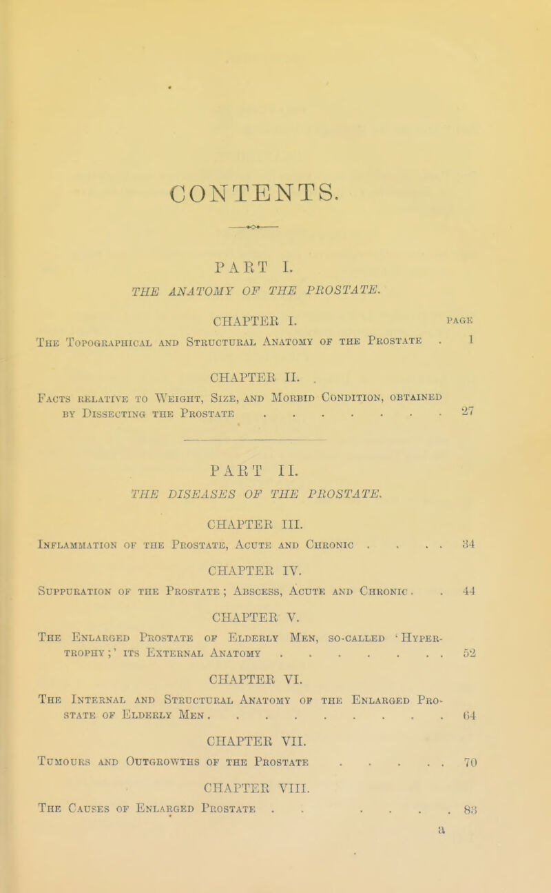 CONTENTS. PART L THE ANATOMY OF THE PROSTATE. CHAPTER I. PAGK The Topographical and Stkucturai, Anatomy of the Prostate . 1 CHAPTEE II. . Facts relative to Weight, Size, and Morbid Condition, obtained BY Dissecting the Prostate ^7 PART II. THE DISEASES OF THE PROSTATE. CHAPTER III. Inflammation of the Prostate, Acute and Chronic . . . . 84 CHAPTER IV. Suppuration of the Prostate ; Abscess, Acute and Chronic . . 44 CHAPTER V. The Enlarged Prostate of Elderly Men, so-called ' Hyper- trophy ;' its External Anatomy 52 CHAPTER VI. The Internal and Structural Anatomy of the Enlarged Pro- state OF Elderly Men t)4 CHAPTER VII. Tumours and Outgrowths of the Prostate 70 CHAPTER VIII. The Causes of Enlarged Prostate . . ■ ■ . . a