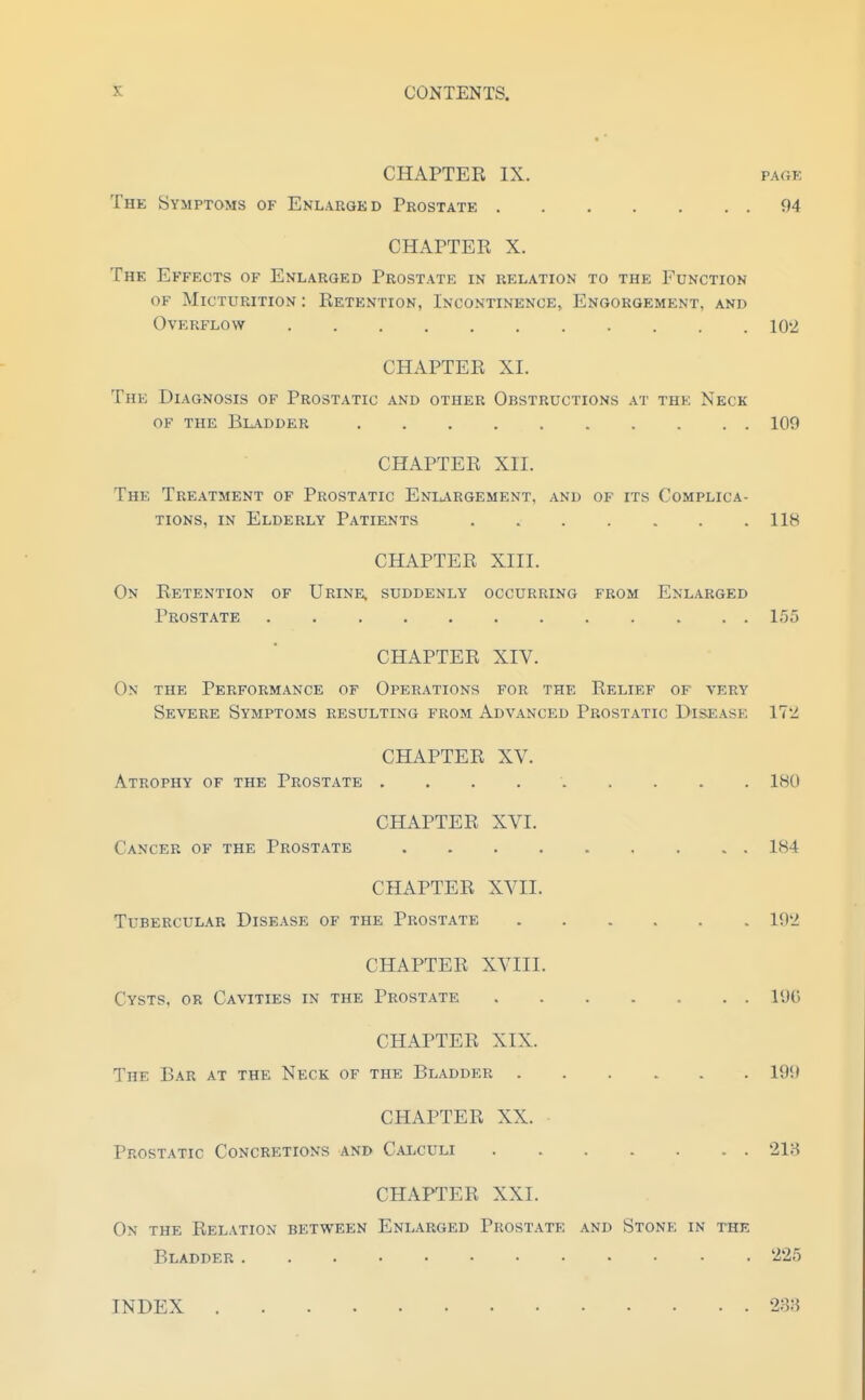 CHAPTER IX. PAGE The Symptoms of Enlarged Prostate 94 CHAPTER X. The Effects of Enlarged Prostate in relation to the Function of Micturition : Retention, Incontinence, Engorgement, and Overflow 102 CHAPTER XI. The Diagnosis of Prostatic and other Obstructions at the Neck OF the Bl-\dder 109 CHAPTER XII. The Treatment of Prostatic Enlargement, and of its Complica- tions, IN Elderly Patients 118 CHAPTER XIII. On Retention of Urine, suddenly occurring from Enlarged Prostate 155 CHAPTER XIV. Ox the Performance of Operations for the Relief of very Severe Symptoms resulting from Advanced Prostatic Disease 172 CHAPTER XV. Atrophy of the Prostate 180 CHAPTER XVI. Cancer of the Prostate 184 CHAPTER XVII. Tubercular Disease of the Prostate 192 CHAPTER XVIII. Cysts, or Cavities in the Prostate 19f) CHAPTER XIX. The Bar at the Neck of the Bladder 199 CHAPTER XX. Prostatic Concretions and Caxculi 218 CHAPTER XXI. On the Relation between Enlarged Prost.\te and Stone in the Bladder 225 INDEX 288