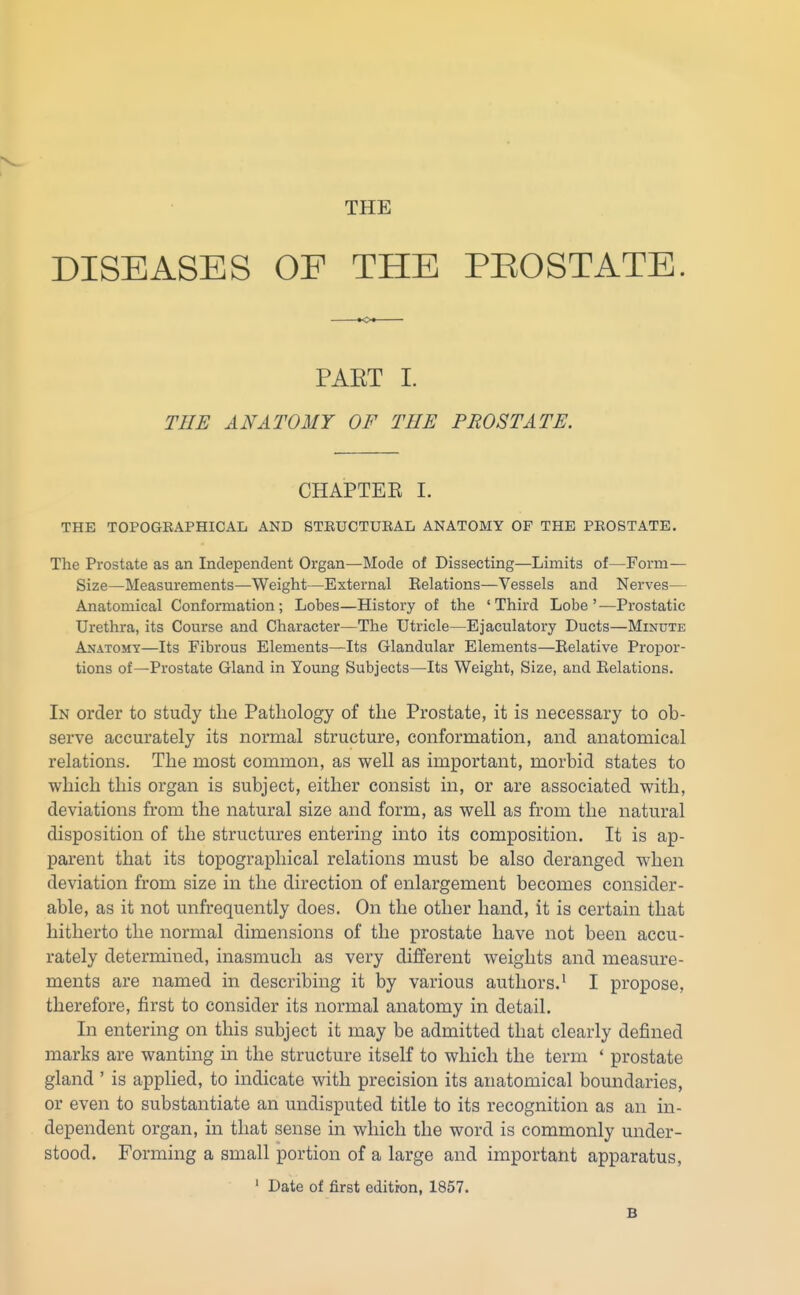 THE DISEASES OF THE PEOSTATE. PAET I. THE ANATOMY OF THE PROSTATE. CHAPTEE I. THE TOPOGRAPHICAL AND STRUCTURAL ANATOMY OF THE PROSTATE. The Prostate as an Independent Organ—Mode of Dissecting—Limits of—Form— Size—Measurements—Weight—External Relations—Vessels and Nerves— Anatomical Conformation ; Lobes—History of the ' Third Lobe ' —Prostatic Urethra, its Course and Character—The Utricle—Ejaculatory Ducts—Minute Anatomy—Its Fibrous Elements—Its Glandular Elements—Eelative Proi3or- tions of—Prostate Gland in Young Subjects—Its Weight, Size, and Eelations. In order to study the Pathology of the Prostate, it is necessary to ob- serve accurately its normal structure, conformation, and anatomical relations. The most common, as well as important, morbid states to which this organ is subject, either consist in, or are associated with, deviations from the natural size and form, as well as from the natural disposition of the structures entering into its composition. It is ap- parent that its topographical relations must be also deranged when deviation from size in the direction of enlargement becomes consider- able, as it not unfrequently does. On the other hand, it is certain that hitherto the normal dimensions of the prostate have not been accu- rately determined, inasmuch as very different weights and measure- ments are named in describing it by various authors.' I propose, therefore, first to consider its normal anatomy in detail. In entering on this subject it may be admitted that clearly defined marks are wanting in the structure itself to which the term ' prostate gland ' is applied, to indicate with precision its anatomical boundaries, or even to substantiate an undisputed title to its recognition as an in- dependent organ, in that sense in which the word is commonly under- stood. Forming a small portion of a large and important apparatus, ' Date of first edition, 1857. B