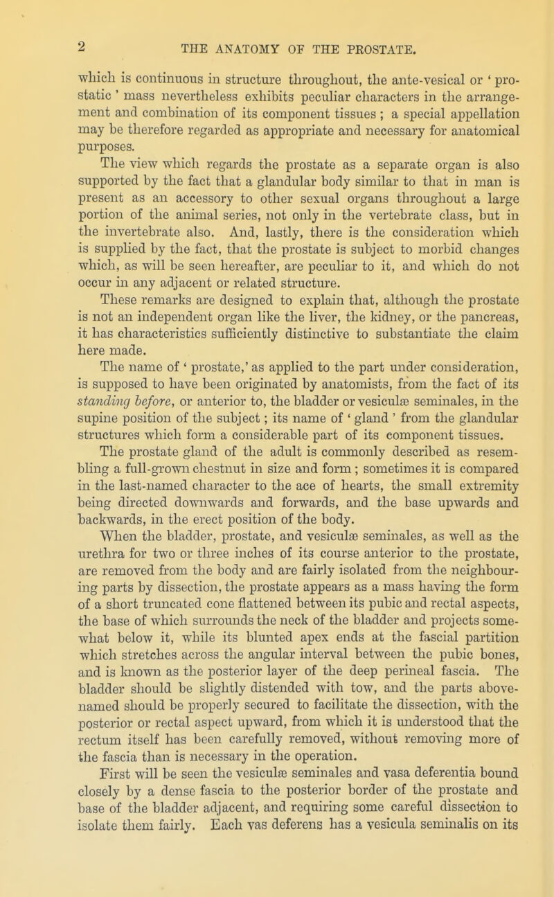 which is continuous in structure throughout, the ante-vesical or ' pro- static ' mass nevertheless exhibits pecuHar characters in the arrange- ment and combination of its component tissues ; a special appellation may be therefore regarded as appropriate and necessary for anatomical purposes. The view which regards the prostate as a separate organ is also supported by the fact that a glandular body similar to that in man is present as an accessory to other sexual organs throughout a large portion of the animal series, not only in the vertebrate class, but in the invertebrate also. And, lastly, there is the consideration which is supplied by the fact, that the prostate is subject to morbid changes which, as will be seen hereafter, are peculiar to it, and which do not occur in any adjacent or related structure. These remarks are designed to explain that, although the prostate is not an independent organ like the liver, the kidney, or the pancreas, it has characteristics sufficiently distinctive to substantiate the claim here made. The name of ' prostate,' as applied to the part under consideration, is supposed to have been originated by anatomists, from the fact of its standing before, or anterior to, the bladder or vesiculse seminales, in the supine position of the subject; its name of ' gland ' from the glandular structures which form a considerable part of its component tissues. The prostate gland of the adult is commonly described as resem- bling a full-grown chestnut in size and form ; sometimes it is compared in the last-named character to the ace of hearts, the small extremity being directed downwards and forwards, and the base upwards and backwards, in the erect position of the body. When the bladder, prostate, and vesiculffi seminales, as well as the urethra for two or three inches of its course anterior to the prostate, are removed from the body and are fairly isolated from the neighbour- ing parts by dissection, the prostate appears as a mass having the form of a short truncated cone flattened between its pubic and rectal aspects, the base of which surrounds the neck of the bladder and projects some- what below it, while its blunted apex ends at the fascial partition which stretches across the angular interval between the pubic bones, and is known as the posterior layer of the deep perineal fascia. The bladder should be slightly distended with tow, and the parts above- named should be properly secured to facilitate the dissection, with the posterior or rectal aspect upward, from which it is miderstood that the rectum itself has been carefully removed, without removmg more of the fascia than is necessary in the operation. First will be seen the vesiculfe seminales and vasa deferentia bound closely by a dense fascia to the posterior border of the prostate and base of the bladder adjacent, and requiring some careful dissection to isolate them fairly. Each vas deferens has a vesicula seminalis on its