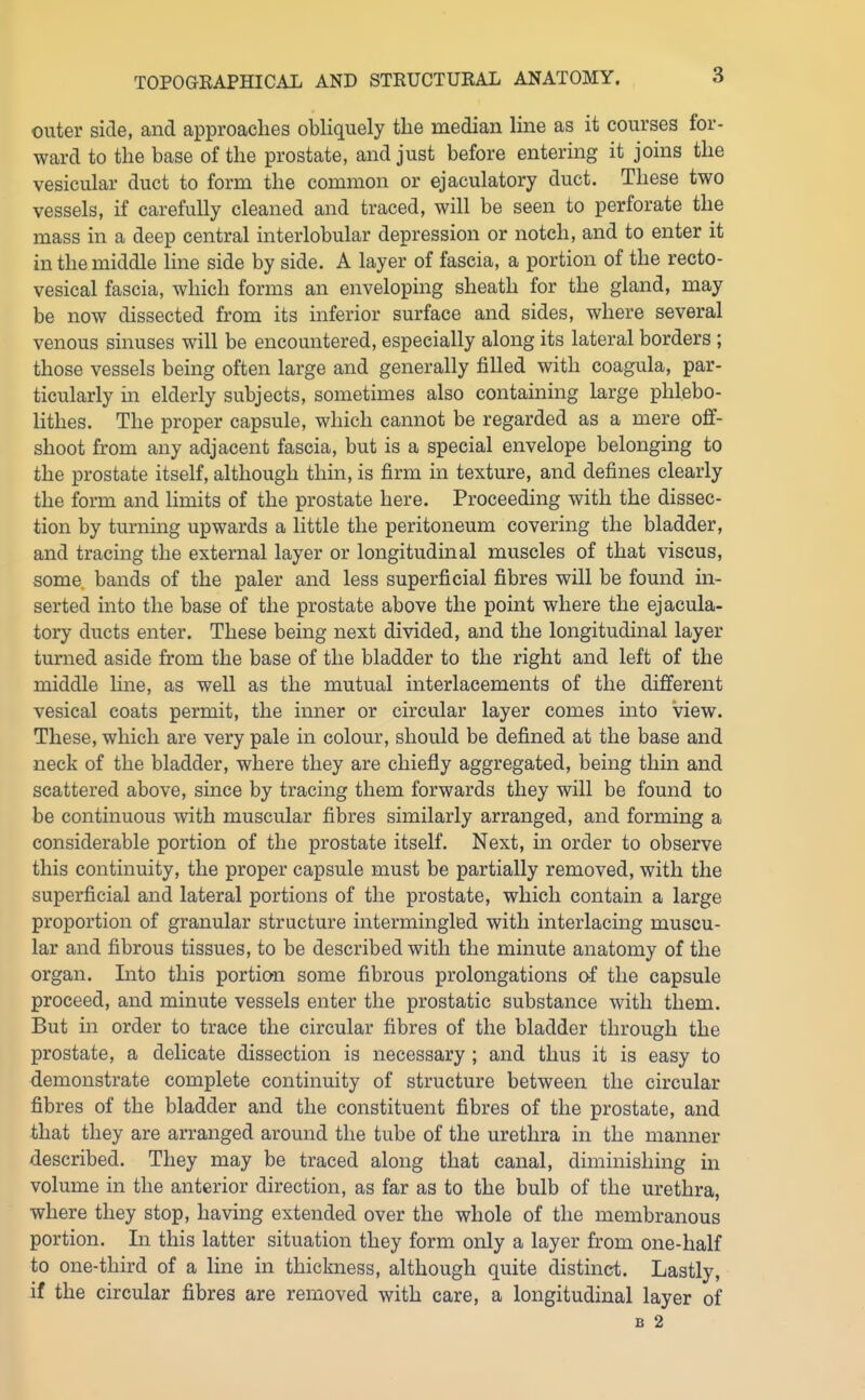 outer side, and approaches obliquely the median line as it courses for- ward to the base of the prostate, and just before entering it joins the vesicular duct to form the common or ejaculatory duct. These two vessels, if carefully cleaned and traced, will be seen to perforate the mass in a deep central interlobular depression or notch, and to enter it in the middle line side by side. A layer of fascia, a portion of the recto- vesical fascia, which forms an enveloping sheath for the gland, may be now dissected from its inferior surface and sides, where several venous sinuses will be encountered, especially along its lateral borders ; those vessels being often large and generally filled with coagula, par- ticularly in elderly subjects, sometimes also containing large phlebo- lithes. The proper capsule, which cannot be regarded as a mere off- shoot from any adjacent fascia, but is a special envelope belonging to the prostate itself, although thin, is firm in texture, and defines clearly the form and hmits of the prostate here. Proceeding with the dissec- tion by turning upwards a little the peritoneum covering the bladder, and tracing the external layer or longitudinal muscles of that viscus, some bands of the paler and less superficial fibres will be found in- serted into the base of the prostate above the point where the ejacula- tory ducts enter. These being next divided, and the longitudinal layer turned aside from the base of the bladder to the right and left of the middle line, as well as the mutual interlacements of the different vesical coats permit, the inner or circular layer comes into view. These, which are very pale in colour, should be defined at the base and neck of the bladder, where they are chiefly aggregated, being thin and scattered above, since by tracing them forwards they will be found to be continuous with muscular fibres similarly arranged, and forming a considerable portion of the prostate itself. Next, in order to observe this continuity, the proper capsule must be partially removed, with the superficial and lateral portions of the prostate, which contain a large proportion of granular structure intermingled with interlacing muscu- lar and fibrous tissues, to be described with the minute anatomy of the organ. Lito this portion some fibrous prolongations of the capsule proceed, and minute vessels enter the prostatic substance with them. But in order to trace the circular fibres of the bladder through the prostate, a delicate dissection is necessary ; and thus it is easy to demonstrate complete continuity of structure between the circular fibres of the bladder and the constituent fibres of the prostate, and that they are arranged around the tube of the urethra in the manner described. They may be traced along that canal, diminishing in volume in the anterior direction, as far as to the bulb of the urethra, where they stop, having extended over the whole of the membranous portion. In this latter situation they form only a layer from one-half to one-third of a line in thickness, although quite distinct. Lastly, if the circular fibres are removed with care, a longitudinal layer of B 2