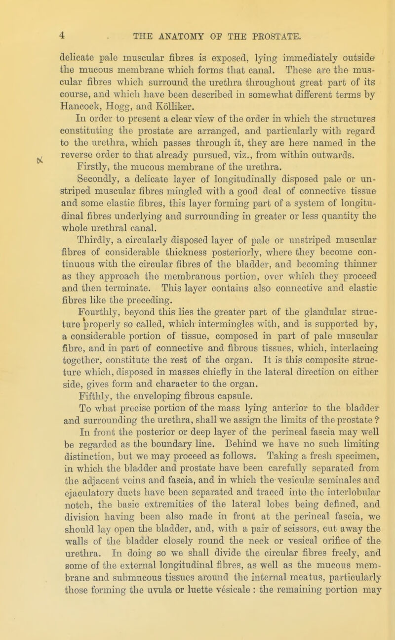 delicate pale muscular fibres is exposed, lying immediately outside the mucous membrane which forms that canal. These are the mus- cular fibres which surround the urethra throughout great part of its course, and which have been described in somewhat different terms by Hancock, Hogg, and Kolliker. In order to present a clear view of the order in which the structures constituting the prostate are arranged, and particularly with regard to the urethra, which passes through it, they are here named in the reverse order to that already pursued, viz., from within outwards. Firstly, the mucous membrane of the urethra. Secondly, a delicate layer of longitudinally disposed pale or un- striped muscular fibres mingled with a good deal of connective tissue and some elastic fibres, this layer forming part of a system of longitu- dinal fibres underlying and surrounding in greater or less quantity the whole urethral canal. Thirdly, a circularly disposed layer of pale or unstriped muscular fibres of considerable thickness posteriorly, where they become con- tinuous with the circular fibres of the bladder, and becoming thinner as they approach the membranous portion, over which they proceed and then terminate. This layer contains also comiective and elastic fibres like the preceding. Fourthly, beyond this lies the greater part of the glandular struc- ture properly so called, which intermingles with, and is supported by, a considerable portion of tissue, composed in part of pale muscular fibre, and in part of connective and fibrous tissues, which, interlacing together, constitute the rest of the organ. It is this composite struc- ture which, disposed in masses chiefly in the lateral direction on either side, gives form and character to the organ. Fifthly, the enveloping fibrous capsule. To what precise portion of the mass lying anterior to the bladder and surrounding the urethra, shall we assign the limits of the prostate ? In front the posterior or deep layer of the perineal fascia may well be regarded as the boundary line. Behind we have no such limiting distinction, but we may proceed as follows. Taking a fresh specimen, in which the bladder and prostate have been carefully separated from the adjacent veins and fascia, and in which the vesiculfe seminales and ejaculatory ducts have been separated and traced into the interlobular notch, the basic extremities of the lateral lobes being defined, and division having been also made in front at the perineal fascia, we should lay open the bladder, and, with a pair of scissors, cut away the walls of the bladder closely round the neck or vesical orifice of the urethra. In doing so we shall divide the circular fibres freely, and some of the external longitudinal fibres, as well as the mucous mem- brane and submucous tissues around the internal meatus, particularly those forming the uvula or luette vesicale : the remaining portion may
