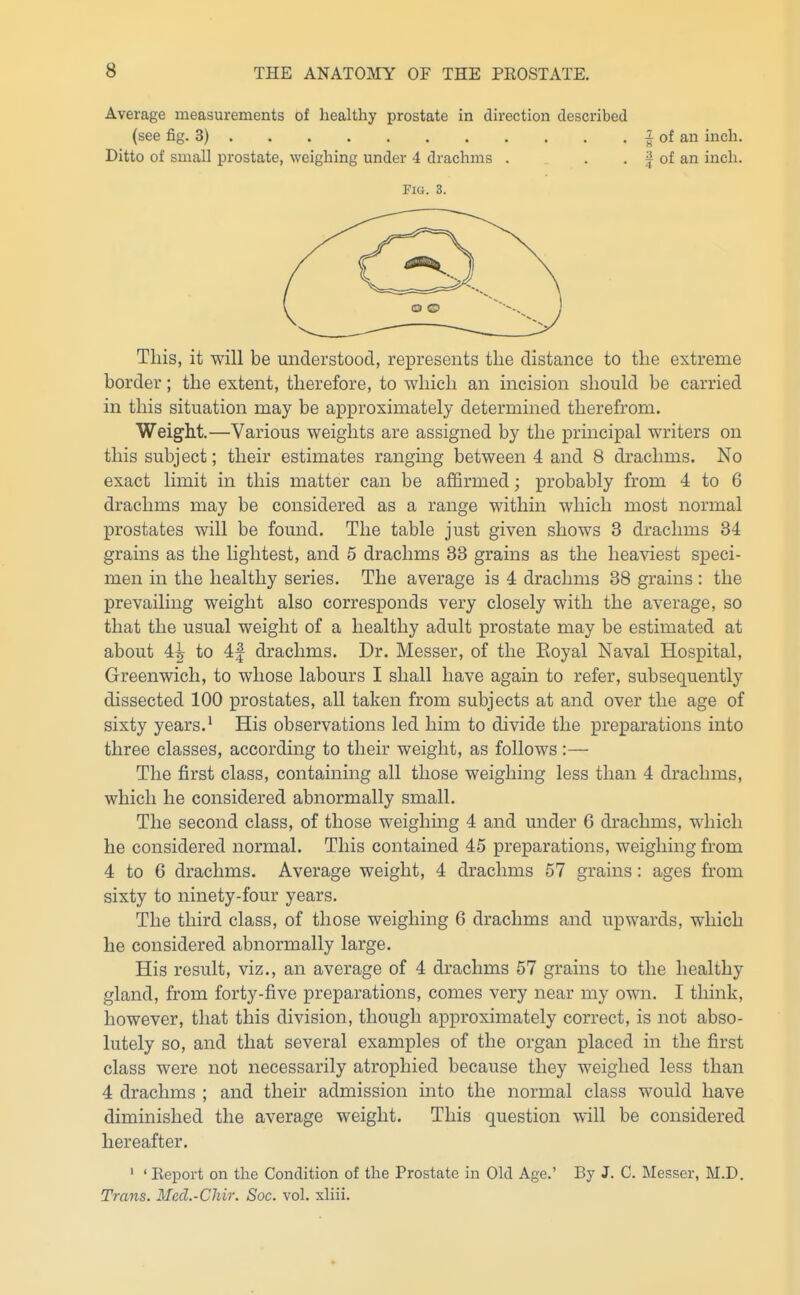 Average measurements of healthy prostate in direction described (see fig. 3) Ditto of small prostate, weighing under 4 drachms . ^ of an inch, f of an inch. Flu. 3. This, it will be understood, represents the distance to the extreme border; the extent, therefore, to which an incision should be carried in this situation may be approximately determined therefrom. Weight.—Various weights are assigned by the principal writers on this subject; their estimates ranging between 4 and 8 drachms. No exact limit in this matter can be affirmed; probably from 4 to 6 drachms may be considered as a range within which most normal prostates will be found. The table just given shows 3 drachms 34 grains as the lightest, and 5 drachms 33 grains as the heaviest speci- men in the healthy series. The average is 4 drachms 38 grains : the prevailing weight also corresponds very closely with the average, so that the usual weight of a healthy adult prostate may be estimated at about 4^ to 4f drachms. Dr. Messer, of the Koyal Naval Hospital, Greenwich, to whose labours I shall have again to refer, subsequently dissected 100 prostates, all taken from subjects at and over the age of sixty years.' His observations led him to divide the preparations into three classes, according to their weight, as follows :— The first class, containing all those weighing less than 4 drachms, which he considered abnormally small. The second class, of those weighing 4 and under 6 drachms, which he considered normal. This contained 45 preparations, weighing from 4 to 6 drachms. Average weight, 4 drachms 57 grains: ages from sixty to ninety-four years. The third class, of those weighing 6 drachms and upwards, which he considered abnormally large. His result, viz., an average of 4 drachms 57 grains to the healthy gland, from forty-five preparations, comes very near my own. I think, however, that this division, though approximately correct, is not abso- lutely so, and that several examples of the organ placed in the first class were not necessarily atrophied because they weighed less than 4 drachms ; and their admission into the normal class would have diminished the average weight. This question will be considered hereafter. ' ' Eeport on the Condition of the Prostate in Old Age.' By J. C. Messer, M.D. Trans. Med.-Chir. Soc. vol. xliii.