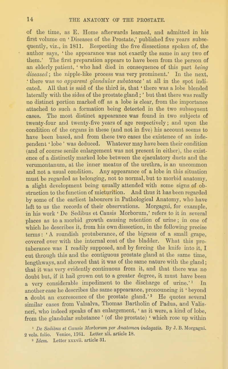 of the time, as E. Home afterwards learned, and admitted in his first vohnne on ' Diseases of the Prostate,' pubhshed five years subse- quently, viz., in 1811. Eespecting the five dissections spoken of, the author says, ' the appearance was not exactly the same in any two of them.' The first preparation appears to have been from the person of an elderly patient, ' who had died in consequence of this part being diseased; the nipple-like process was very prominent.' Li the next, ' there was no apparent glandular substance' at all in the spot mdi- cated. All that is said of the third is, that ' there was a lobe blended laterally with the sides of the prostate gland;' but that there was really no distinct portion marked off as a lobe is clear, from the importance attached to such a formation being detected in the two subsequent cases. The most distinct appearance was found in two subjects of twenty-four and twenty-five years of age respectively; and upon the condition of the organs in these (and not in five) his account seems to have been based, and from these two cases the existence of an inde- pendent ' lobe ' was deduced. Whatever may have been their condition (and of course senile enlargement was not present in either), the exist- ence of a distinctly marked lobe between the ejaculatory ducts and the verumontanum, at the inner meatus of the urethra, is an uncommon and not a usual condition. Any appearance of a lobe in this situation must be regarded as belonging, not to normal, but to morbid anatomy, a slight development being usually attended with some signs of ob- struction to the function of micturition. And thus it has been regarded by some of the earliest labourers in Pathological Anatomy, who have left to us the records of their observations. Morgagni, for example, in his work ' De Sedibus et Causis Morborum,' refers to it in several places as to a morbid growth causing retention of urine; in one of which he describes it, from his own dissection, in the following precise terms: ' A roundish protuberance, of the bigness of a small grape, covered over with the internal coat of the bladder. What this pro- tuberance was I readily supposed, and by forcing the knife into it, I cut through this and the contiguous prostate gland at the same time, lengthways, and showed that it was of the same nature with the gland; that it was very evidently continuous from it, and that there was no doubt but, if it had grown out to a greater degree, it must have been a very considerable impediment to the discharge of urine.'' In another case he describes the same appearance, pronouncing it ' beyond a doubt an excrescence of the prostate gland.' ^ He quotes several similar cases from Valsalva, Thomas Bartholin of Padua, and Valis- neri, who indeed speaks of an enlargement, ' as it were, a kind of lobe, from the glandular substance ' (of the prostate) ' which rose up within ' De Sedibus et Causis Morhorum per Aoiatomen indagatis. By J. B. Morgagni. 2 vols, folio. Venice, 1761. Letter xli. article 18. ^ Idem. Letter xxxvii. article 31.