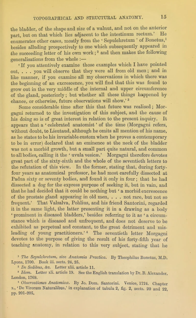 the bladder, of the shape and size of a wahmt, and not on the anterior part, but on that which lies adjacent to the intestinum rectum.' He enumerates other cases, mostly from the ' Sepulchretum ' of Bonetus,' besides alluding prospectively to one which subsequently appeared in the succeeding letter of his own work; ^ and then makes the following generalisations from the whole :— ' If you attentively examine those examples which I have pointed out, . . . you will observe that they were all from old men; and in like manner, if you examine all my observations in which there was the beginning of an excrescence, you will find that this was found to grow out in the very middle of the internal and upper circumference of the gland, posteriorly; but whether all these things happened by chance, or otherwise, future observations will show.' ^ Some considerable time after this that future was realised; Mor- gagni returned to the investigation of this subject, and the cause of his doing so is of great interest in relation to the present inquiry. It appears that a ' celebrated anatomist' of the time (Morgagni refers, without doubt, to Lieutaud, although he omits all mention of his name, as he states to be his invariable custom when he proves a contemporary to be in error) declared that an eminence at the neck of the bladder was not a morbid growth, but a small part quite natural, and common to all bodies, calling it the ' uvula vesicae.' Morgagni therefore devotes great part of the sixty-sixth and the whole of the seventieth letters to the refutation of this view. In the former, stating that, during forty- four years as anatomical professor, he had most carefully dissected at Padua sixty or seventy bodies, and found it only in four; that he had dissected a dog for the express purpose of seeking it, but in vain, and that he had decided that it could be nothing but ' a morbid excrescence of the prostate gland appearing in old men, . . . not rare, but not so frequent.' That Valsalva, Pohlius, and his friend Santorini, regarded it in the same light, the latter presenting it in a drawing as a body ' prominent in diseased bladders,' besides referring to it as ' a circum- stance which is diseased and unfrequent, and does not deserve to be exliibited as perpetual and constant, to the great detriment and mis- leading of young practitioners.' * The seventieth letter Morgagni devotes to the purpose of giving the result of his forty-fifth year of teaching anatomy, in relation to this very subject, stating that he ' The Seprilchretum, sive Anatomia Practica. By Theophilus Bonetus, M.D. Lyons, 1700. Book iii. sects. 24, 25. ^ De Sedibus, &c. Letter xlii. article 11. » Idem. Letter xli. article 19. See the English translation by Dr. B. Alexander. London, 1769. Observationes Anatomiccc. By Jo. Dom. Santorini. Venice, 1724. Chapter X., ' De Virorum Naturalibus,' in explanation of tabula 2, fig. 2, sects. 20 and 22, pp. 201-205.