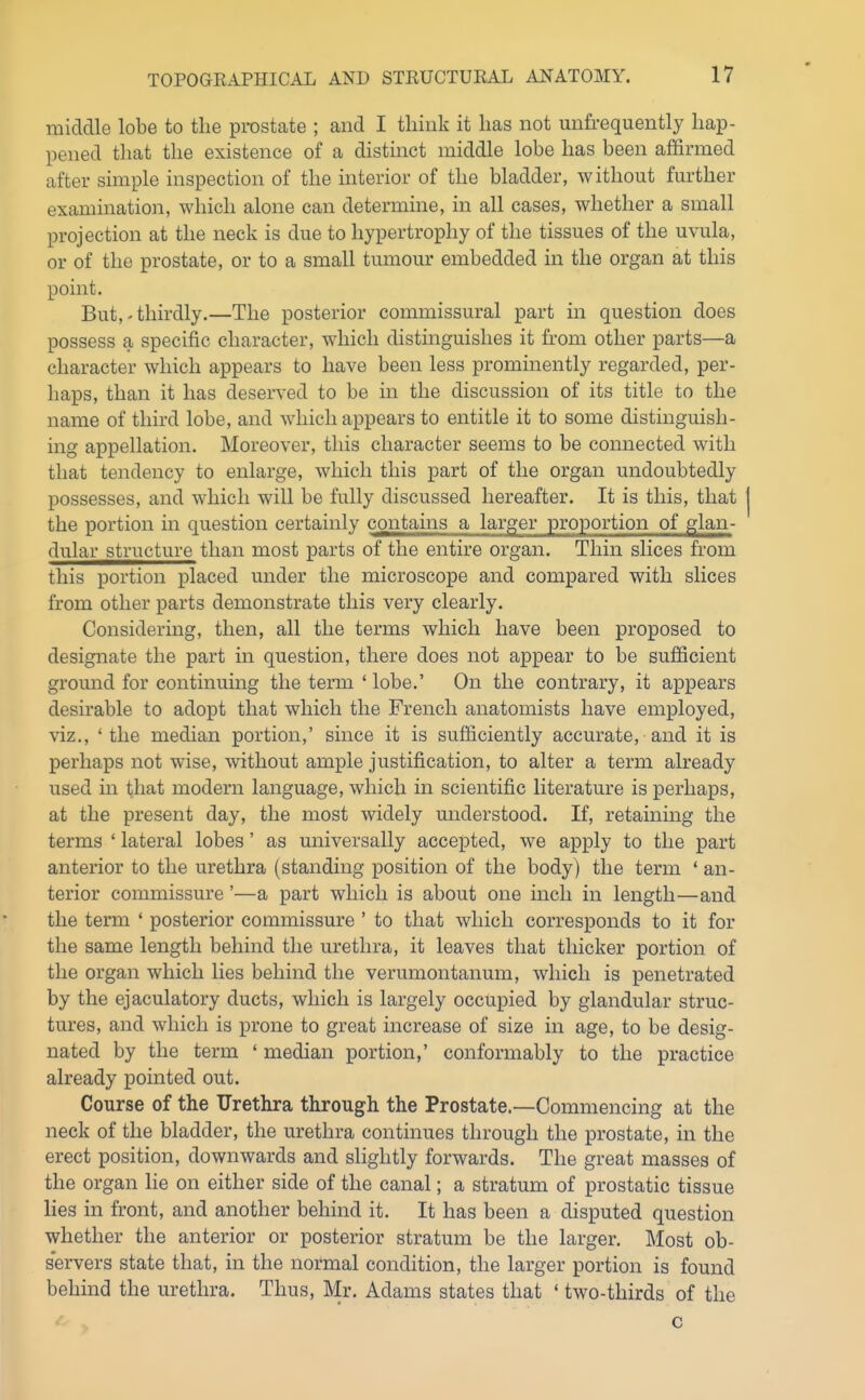 middle lobe to the prostate ; and I think it has not unfrequently hap- pened that the existence of a distinct middle lobe has been affirmed after simple inspection of the interior of the bladder, without further examination, which alone can determine, in all cases, whether a small projection at the neck is due to hypertrophy of the tissues of the uvula, or of the prostate, or to a small tumour embedded in the organ at this point. But,' thirdly.—The posterior commissural part in question does possess a specific character, which distinguishes it from other parts—a character which appears to have been less prominently regarded, per- haps, than it has deserved to be in the discussion of its title to the name of third lobe, and which appears to entitle it to some distinguish- ing appellation. Moreover, this character seems to be connected with that tendency to enlarge, which this part of the organ undoubtedly possesses, and which will be fully discussed hereafter. It is this, that the portion in question certainly contains a larger proportion of glan- dular structure than most parts of the entire organ. Thin slices from this portion placed under the microscope and compared with slices from other parts demonstrate this very clearly. Considering, then, all the terms which have been proposed to designate the part in question, there does not appear to be sufficient ground for continuing the term ' lobe.' On the contrary, it appears desirable to adopt that which the French anatomists have employed, viz., 'the median portion,' since it is sufficiently accurate, and it is perhaps not wise, without ample justification, to alter a term already used in that modern language, which in scientific literature is perhaps, at the present day, the most widely understood. If, retaining the terms ' lateral lobes' as universally accepted, we apply to the part anterior to the urethra (standing position of the body) the term ' an- terior commissure'—a part which is about one inch in length—and the term ' posterior commissure ' to that which corresponds to it for the same length behind the urethra, it leaves that thicker portion of the organ which lies behind the verumontanum, which is penetrated by the ejaculatory ducts, which is largely occupied by glandular struc- tures, and which is prone to great increase of size in age, to be desig- nated by the term ' median portion,' conformably to the practice already pointed out. Course of the Urethra through the Prostate.—Commencing at the neck of the bladder, the urethra continues through the prostate, in the erect position, downwards and slightly forwards. The great masses of the organ lie on either side of the canal; a stratum of prostatic tissue lies in front, and another behind it. It has been a disputed question whether the anterior or posterior stratum be the larger. Most ob- s'ervers state that, in the normal condition, the larger portion is found behind the urethra. Thus, Mr. Adams states that ' two-thirds of the c