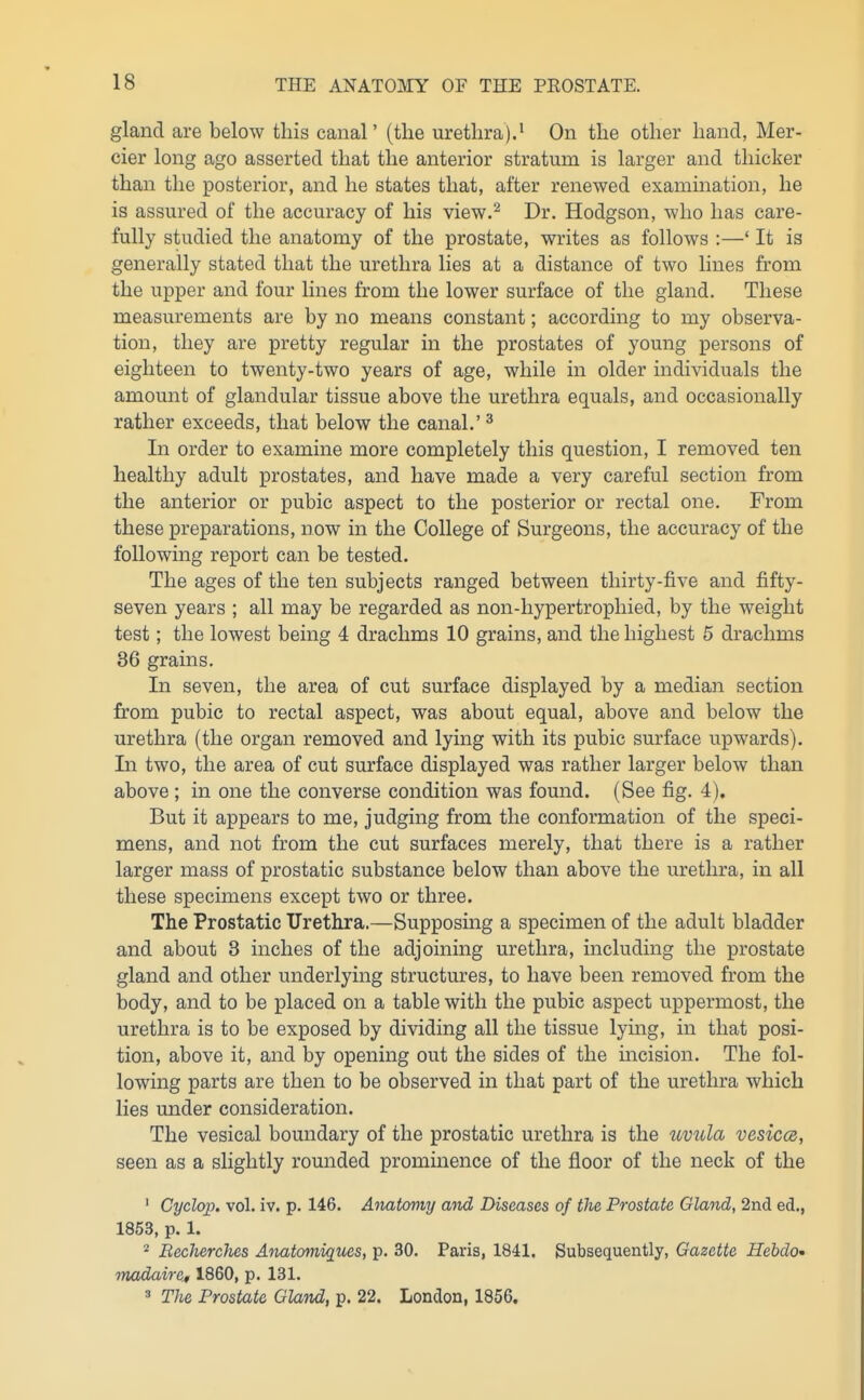 gland are below this canal' (the urethra).' On the other hand, Mer- cier long ago asserted that the anterior stratum is larger and thicker than the posterior, and he states that, after renewed examination, he is assured of the accuracy of his view.^ Dr. Hodgson, who has care- fully studied the anatomy of the prostate, writes as follows :—' It is generally stated that the urethra lies at a distance of two lines from the upper and four lines from the lower surface of the gland. These measurements are by no means constant; according to my observa- tion, they are pretty regular in the prostates of young persons of eighteen to twenty-two years of age, while in older individuals the amount of glandular tissue above the urethra equals, and occasionally rather exceeds, that below the canal.' ^ In order to examine more completely this question, I removed ten healthy adult prostates, and have made a very careful section from the anterior or pubic aspect to the posterior or rectal one. From these preparations, now in the College of Surgeons, the accuracy of the following report can be tested. The ages of the ten subjects ranged between thirty-five and fifty- seven years ; all may be regarded as non-hypertropliied, by the weight test; the lowest being 4 drachms 10 grains, and the highest 5 drachms 36 grains. In seven, the area of cut surface displayed by a median section from pubic to rectal aspect, was about equal, above and below the urethra (the organ removed and lying with its pubic surface upwards). In two, the area of cut surface displayed was rather larger below than above ; in one the converse condition was found. (See fig. 4). But it appears to me, judging from the conformation of the speci- mens, and not from the cut surfaces merely, that there is a rather larger mass of prostatic substance below than above the urethra, in all these specimens except two or three. The Prostatic ITretlira.—Supposing a specimen of the adult bladder and about 3 inches of the adjoining urethra, including the prostate gland and other underlying structures, to have been removed from the body, and to be placed on a table with the pubic aspect uppermost, the urethra is to be exposed by dividing all the tissue lying, in that posi- tion, above it, and by opening out the sides of the incision. The fol- lowing parts are then to be observed in that part of the urethra which lies under consideration. The vesical boundary of the prostatic urethra is the uvula vesiccs, seen as a slightly rounded prominence of the floor of the neck of the ' Cyclop, vol. iv. p. 146. Anatomy and Diseases of the Prostate Gland, 2nd ed., 1853, p. 1. BechereJies Anatomiques, p. 30. Paris, 1841. Subsequently, Gazette Hebdo' madaire, 1860, p. 131. 3 The Prostate Gland, p. 22. London, 1856.