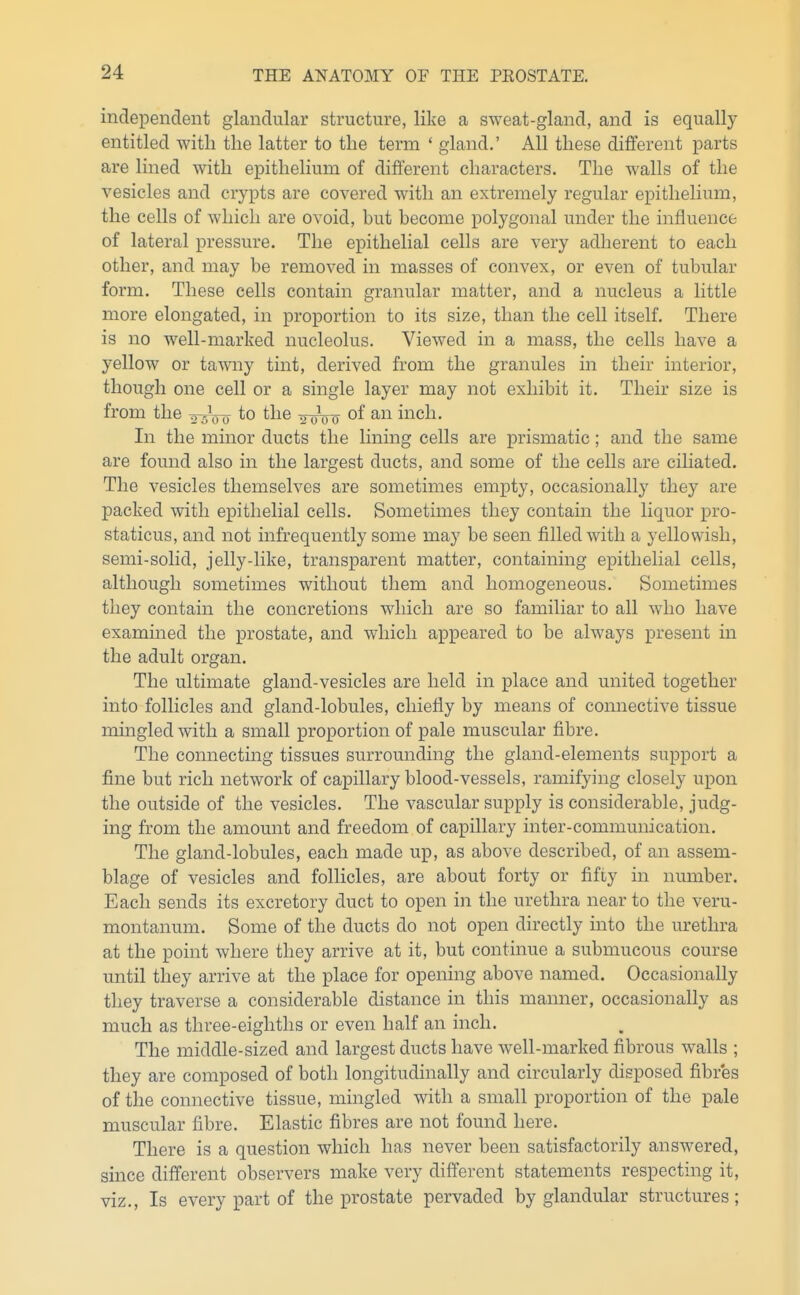 independent glandular structure, like a sweat-gland, and is equally entitled with the latter to the term ' gland.' All these different parts are lined with epithelium of different characters. The walls of the vesicles and crypts are covered with an extremely regular epithelium, the cells of which are ovoid, but become polygonal under the influence of lateral pressure. The epithelial cells are very adherent to each other, and may be removed in masses of convex, or even of tubular form. These cells contain granular matter, and a nucleus a little more elongated, in proportion to its size, than the cell itself. There is no well-marked nucleolus. Viewed in a mass, the cells have a yellow or taAvny tint, derived from the granules in their interior, though one cell or a single layer may not exhibit it. Their size is from the ^^Vyo to the inro^ of inch. In the minor ducts the lining cells are prismatic; and the same are found also in the largest ducts, and some of the cells are ciliated. The vesicles themselves are sometimes empty, occasionally they are packed with epithelial cells. Sometimes they contain the liquor pro- staticus, and not infrequently some may be seen filled with a yellowish, semi-solid, jelly-like, transparent matter, containing epithelial cells, although sometimes without them and homogeneous. Sometimes they contain the concretions which are so familiar to all who have examined the prostate, and which appeared to be always present in the adult organ. The ultimate gland-vesicles are held in place and united together into follicles and gland-lobules, chiefly by means of connective tissue mingled with a small proportion of pale muscular fibre. The connecting tissues surrounding the gland-elements support a fine but rich network of capillary blood-vessels, ramifying closely upon the outside of the vesicles. The vascular supply is considerable, judg- ing from the amount and freedom of capillary inter-communication. The gland-lobules, each made up, as above described, of an assem- blage of vesicles and follicles, are about forty or fifty in number. Each sends its excretory duct to open in the urethra near to the veru- montanum. Some of the ducts do not open directly into the urethra at the point where they arrive at it, but continue a submucous course until they arrive at the place for opening above named. Occasionally they traverse a considerable distance in this manner, occasionally as much as three-eighths or even half an inch. The middle-sized and largest ducts have well-marked fibrous walls ; they are composed of both longitudinally and circularly disposed fibres of the connective tissue, mingled with a small proportion of the pale muscular fibre. Elastic fibres are not found here. There is a question which has never been satisfactorily answered, since different observers make very different statements respecting it, viz.. Is every part of the prostate pervaded by glandular structures;