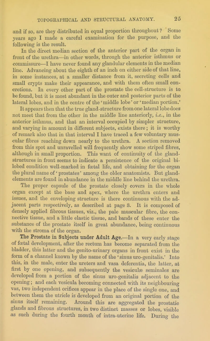 and if so, are tliey distributed in equal proportion throughout ? Some years ago I made a careful examination for the purpose, and the following is the result. In the direct median section of the anterior part of the organ in front of the urethra—in other words, through the anterior isthmus or commissure—I have never found any glandular elements in the median line. Advancing about the eighth of an inch on either side of that line, in some instances, at a smaller distance from it, secreting cells and small crypts make their appearance, and with them often small con- cretions. In every other part of the prostate the cell-structure is to be found, but it is most abundant in the outer and posterior parts of the lateral lobes, and in the centre of the 'middle lobe' or'median portion.' It appears then that the true gland-structure from one lateral lobe does not meet that from the other in the middle line anteriorly, i.e., in the anterior isthmus, and that an interval occupied by simpler structure, and varying in amount in different subjects, exists there ; it is worthy of remark also that in that interval I have traced a few voluntary mus- cular fibres reaching down nearly to the urethra. A section removed from this spot and unravelled will frequently show some striped fibres, although in small proportion. This want of continuity of the gland- structures in front seems to indicate a persistence of the original bi- lobed condition well-marked in foetal life, and obtaining for the organ the plural name of' prostates' among the older anatomists. But gland- elements are found in abundance in the middle line behind the urethra. The proper capsule of the prostate closely covers in the whole organ except at the base and apex, where the urethra enters and issues, and the enveloping structure is there continuous with the ad- jacent parts respectively, as described at page 3. It is composed of densely applied fibrous tissues, viz., the pale muscular fibre, the con- nective tissue, and a little elastic tissue, and bands of these enter the substance of the prostate itself in great abundance, being continuous with the stroma of the organ. The Prostate in Subjects under Adult Age.—In a very early stage of foetal development, after the rectum has become separated from the bladder, this latter and the genito-urinary organs in front exist in the form of a channel known by the name of the ' sinus uro-genitalis.' Into this, in the male, enter the ureters and vasa deferentia, the latter, at first by one opening, and subsequently the vesiculse seminales are developed from a portion of the sinus uro-genitalis adjacent to the opening; and each vesicula becoming connected with its neighbouring vas, two independent orifices appear in the place of the single one, and between them the utricle is developed from an original portion of the sinus itself remaining. Around this are aggregated the prostatic glands and fibrous structures, in two distinct masses or lobes, visible as such during the fourth month of intra-uterine life. During the