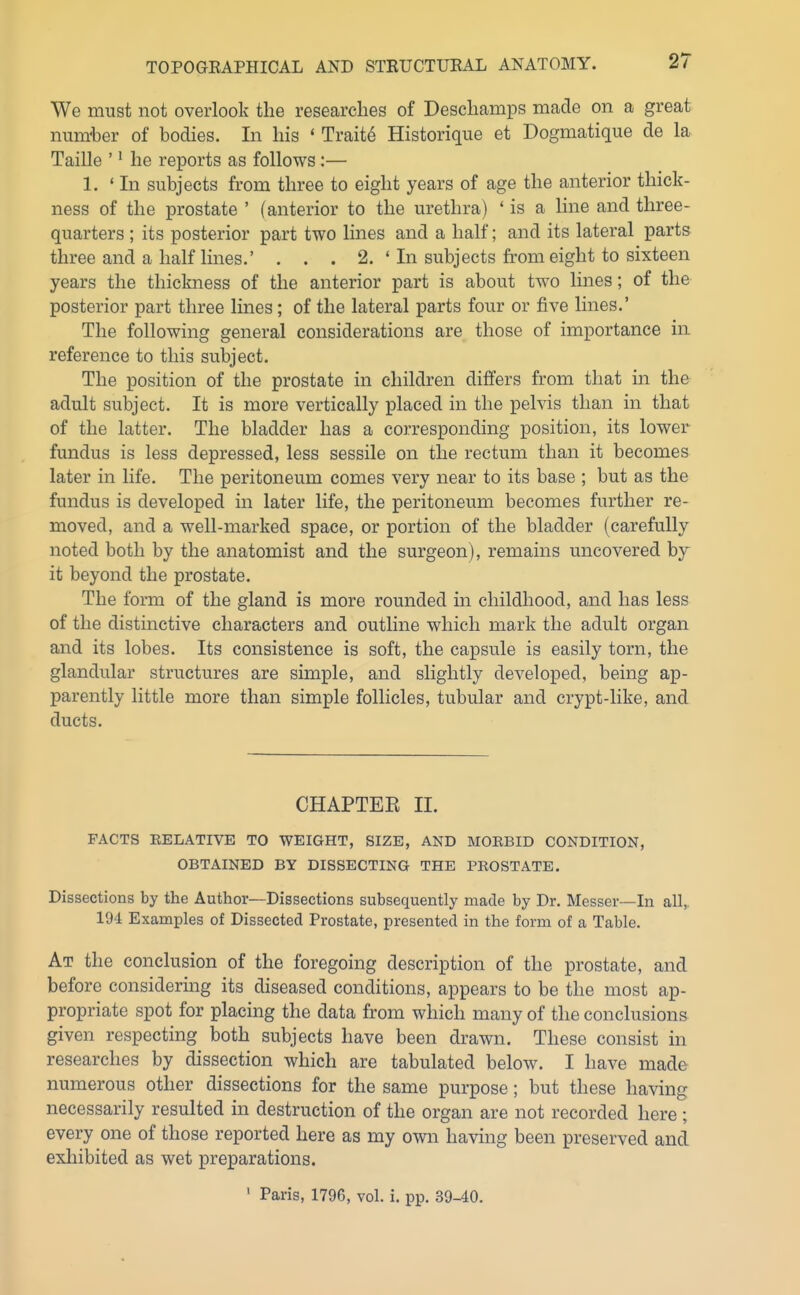 We must not overlook the researches of Deschamps made on a great num'ber of bodies. In his ' Traite Historique et Dogmatique de la Taille '' he reports as follows :— 1. ' In subjects from three to eight years of age the anterior thick- ness of the prostate ' (anterior to the urethra) ' is a line and three- quarters ; its posterior part two lines and a half; and its lateral parts three and a half lines,' ... 2. ' In subjects from eight to sixteen years the thickness of the anterior part is about two lines; of the posterior part three lines; of the lateral parts four or five lines.' The following general considerations are those of importance in reference to this subject. The position of the prostate in children differs from that in the adult subject. It is more vertically placed in the pelvis than in that of the latter. The bladder has a corresponding position, its lower fundus is less depressed, less sessile on the rectum than it becomes later in life. The peritoneum comes very near to its base ; but as the fundus is developed in later life, the peritoneum becomes further re- moved, and a well-marked space, or portion of the bladder (carefully noted both by the anatomist and the surgeon), remains uncovered by- it beyond the prostate. The form of the gland is more rounded in childhood, and has less of the distinctive characters and outline which mark the adult organ and its lobes. Its consistence is soft, the capsule is easily torn, the glandular structures are simple, and slightly developed, being ap- parently little more than simple follicles, tubular and crypt-like, and ducts. CHAPTEE II. FACTS EELATIVE TO WEIGHT, SIZE, AND MOEBID CONDITION, OBTAINED BY DISSECTING THE PROSTATE. Dissections by the Author—Dissections subsequently made by Dr. Messer—In all,. 194 Examples of Dissected Prostate, presented in the form of a Table. At the conclusion of the foregoing description of the prostate, and before considering its diseased conditions, appears to be the most ap- propriate spot for placing the data from which many of the conclusions given respecting both subjects have been drawn. These consist in researches by dissection which are tabulated below. I have made numerous other dissections for the same purpose; but these having necessarily resulted in destruction of the organ are not recorded here ; every one of those reported here as my own having been preserved and exhibited as wet preparations. ' Paris, 1796, vol. i. pp. 39-40.