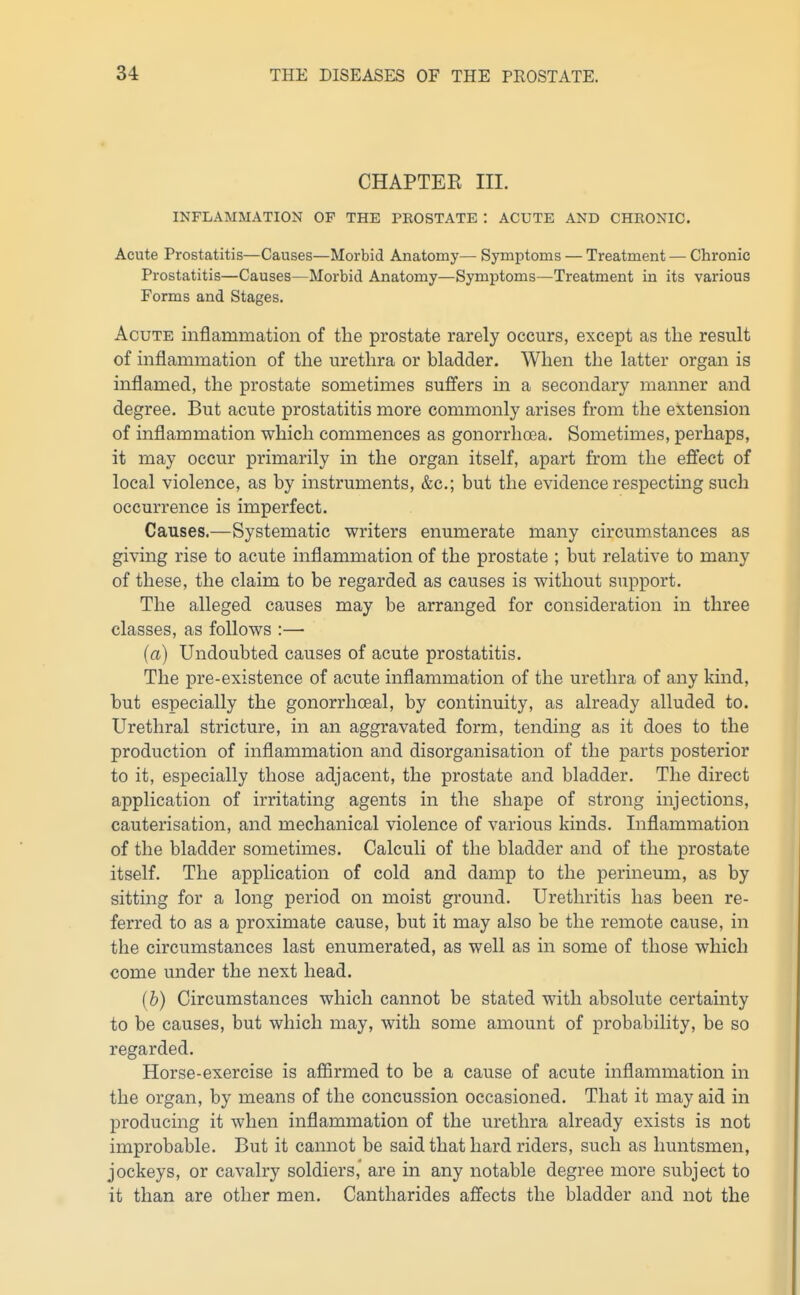 CHAPTEK III. INFLAMMATION OF THE PROSTATE : ACUTE AND CHRONIC. Acute Prostatitis—Causes—Morbid Anatomy— Symptoms — Treatment — Chronic Prostatitis—Causes—Morbid Anatomy—Symptoms—Treatment in its various Forms and Stages. Acute inflammation of the prostate rarely occurs, except as the result of inflammation of the urethra or bladder. When the latter organ is inflamed, the prostate sometimes suffers in a secondary manner and degree. But acute prostatitis more commonly arises from the extension of inflammation which commences as gonorrhoea. Sometimes, perhaps, it may occur primarily in the organ itself, apart from the effect of local violence, as by instruments, &c.; but the evidence respecting such occurrence is imperfect. Causes.—Systematic writers enumerate many circumstances as giving rise to acute inflammation of the prostate ; but relative to many of these, the claim to be regarded as causes is without support. The alleged causes may be arranged for consideration in three classes, as follows :— (a) Undoubted causes of acute prostatitis. The pre-existence of acute inflammation of the urethra of any kind, but especially the gonorrhoeal, by continuity, as already alluded to. Urethral stricture, in an aggravated form, tending as it does to the production of inflammation and disorganisation of the parts posterior to it, especially those adjacent, the prostate and bladder. The direct application of irritating agents in the shape of strong injections, cauterisation, and mechanical violence of various kinds. Inflammation of the bladder sometimes. Calculi of the bladder and of the prostate itself. The application of cold and damp to the perineum, as by sitting for a long period on moist ground. Urethritis has been re- ferred to as a proximate cause, but it may also be the remote cause, in the circumstances last enumerated, as well as in some of those which come under the next head. [b) Circumstances which cannot be stated with absolute certainty to be causes, but which may, with some amount of probability, be so regarded. Horse-exercise is affirmed to be a cause of acute inflammation in the organ, by means of the concussion occasioned. That it may aid in producing it when inflammation of the urethra already exists is not improbable. But it cannot be said that hard riders, such as huntsmen, jockeys, or cavalry soldiers,' are in any notable degree more subject to it than are other men. Cantharides affects the bladder and not the