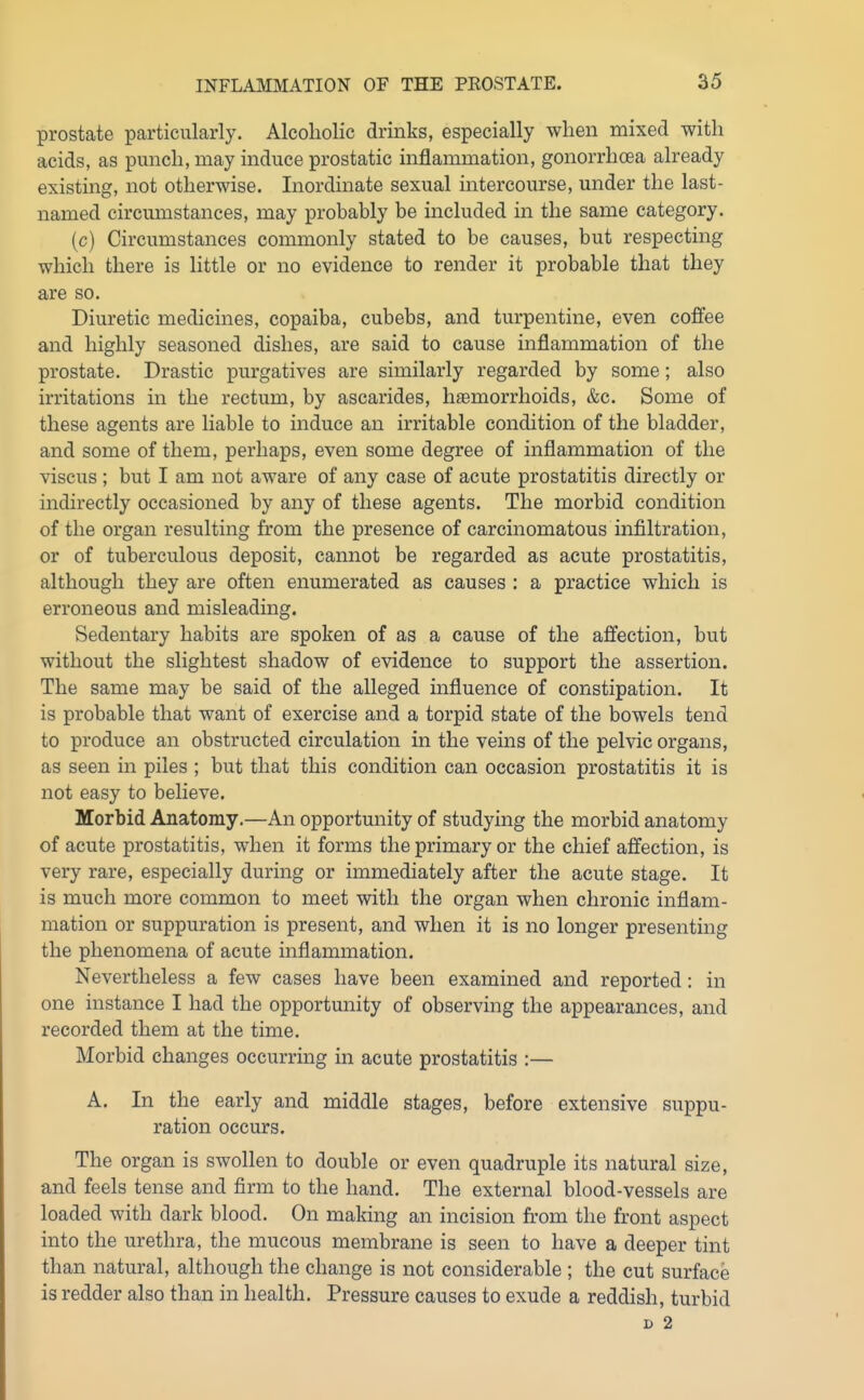 prostate particularly. Alcoholic drinks, especially when mixed with acids, as punch, may induce prostatic inflammation, gonorrhoea already existing, not otherwise. Inordinate sexual intercourse, under the last- named circumstances, may probably be included in the same category. (c) Circumstances commonly stated to be causes, but respecting which there is little or no evidence to render it probable that they are so. Diuretic medicines, copaiba, cubebs, and turpentine, even coffee and highly seasoned dishes, are said to cause inflammation of the prostate. Drastic purgatives are similarly regarded by some; also irritations in the rectum, by ascarides, hjemorrhoids, &c. Some of these agents are liable to induce an irritable condition of the bladder, and some of them, perhaps, even some degree of inflammation of the viscus; but I am not aware of any case of acute prostatitis directly or indirectly occasioned by any of these agents. The morbid condition of the organ resulting from the presence of carcinomatous infiltration, or of tuberculous deposit, cannot be regarded as acute prostatitis, although they are often enumerated as causes : a practice which is erroneous and misleading. Sedentary habits are spoken of as a cause of the affection, but without the slightest shadow of evidence to support the assertion. The same may be said of the alleged influence of constipation. It is probable that want of exercise and a torpid state of the bowels tend to produce an obstructed circulation in the veins of the pelvic organs, as seen in piles ; but that this condition can occasion prostatitis it is not easy to believe. Morbid Anatomy.—An opportunity of studying the morbid anatomy of acute prostatitis, when it forms the primary or the chief affection, is very rare, especially during or immediately after the acute stage. It is much more common to meet with the organ when chronic inflam- mation or suppuration is present, and when it is no longer presenting the phenomena of acute inflammation. Nevertheless a few cases have been examined and reported: in one instance I had the opportunity of observing the appearances, and recorded them at the time. Morbid changes occurring in acute prostatitis :— A. In the early and middle stages, before extensive suppu- ration occurs. The organ is swollen to double or even quadruple its natural size, and feels tense and firm to the hand. The external blood-vessels are loaded with dark blood. On making an incision from the front aspect into the urethra, the mucous membrane is seen to have a deeper tint than natural, although the change is not considerable ; the cut surface is redder also than in health. Pressure causes to exude a reddish, turbid D 2