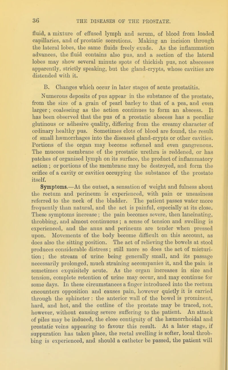 fluid, a mixture of effused lymph and serum, of blood from loaded capillaries, and of prostatic secretions. Making an incision through the lateral lobes, the same fluids freely exude. As the inflammation advances, the fluid contams also pus, and a section of the lateral lobes may show several minute spots of thickish pus, not abscesses apparently, strictly speaking, but the gland-crypts, whose cavities are distended with it. B. Changes which occur in later stages of acute prostatitis. Numerous deposits of pus appear in the substance of the prostate, from the size of a grain of pearl barley to that of a pea, and even larger ; coalescing as the action continues to form an abscess. It has been observed that the pus of a prostatic abscess has a peculiar glutinous or adhesive quality, differing from the creamy character of ordinary healthy pus. Sometimes clots of blood are found, the result of small hfemorrhages into the diseased gland-crypts or other cavities. Portions of the organ may become softened and even gangrenous. The mvicous membrane of the prostatic urethra is reddened, or has patches of organised lymph on its surface, the product of inflammatory action ; or portions of the membrane may be destroyed, and form the orifice of a cavity or cavities occupying the substance of the prostate itself. Symptoms.—At the outset, a sensation of weight and fulness about the rectum and perineum is experienced, with pain or uneasiness referred to the neck of the bladder. The patient passes water more frequently than natural, and the act is painful, especially at its close. These symptoms increase ; the pain becomes severe, then lancinating, throbbmg, and almost continuous ; a sense of tension and swelling is experienced, and the anus and perineum are tender when pressed upon. Movements of the body become difficult on this account, as does also the sitting position. The act of relieving the bowels at stool produces considerable distress; still more so does the act of micturi- tion ; the stream of urine beuig generally small, and its passage necessarily prolonged, much straining accompanies it, and the pain is sometimes exquisitely acute. As the organ increases in size and tension, complete retention of urine may occur, and may continue for some days. In these circumstances a finger introduced into the rectum encounters opposition and causes pain, however quietly it is carried through the sphincter : the anterior wall of the bowel is prominent, hard, and hot, and the outline of the prostate may be traced, not, however, without causing severe suffering to the patient. An attack of piles may be induced, the close contiguity of the hsemorrhoidal and prostatic veins appearing to favour this result. At a later stage, if suppuration has taken place, the rectal swelling is softer, local throb- bing is experienced, and should a catheter be passed, the patient will