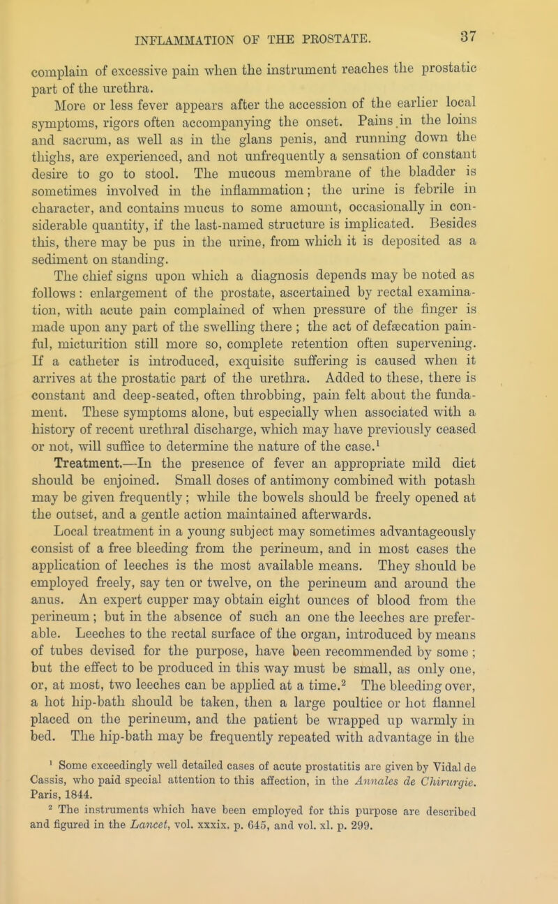complain of excessive pain when the instrument reaches the prostatic part of the urethra. More or less fever appears after the accession of the earlier local symptoms, rigors often accompanying the onset. Pains .in the loins and sacrum, as well as in the glans penis, and running down the thighs, are experienced, and not unfrequently a sensation of constant desire to go to stool. The mucous membrane of the bladder is sometimes involved in the inflammation; the urine is febrile in character, and contains mucus to some amount, occasionally in con- siderable quantity, if the last-named structure is implicated. Besides this, there may be pus in the urine, from which it is deposited as a sediment on standing. The chief signs upon which a diagnosis depends may be noted as follows : enlargement of the prostate, ascertained by rectal examina- tion, with acute pain complained of when pressure of the finger is made upon any part of the swelling there ; the act of defaecation pam- ful, micturition still more so, complete retention often supervening. If a catheter is introduced, exquisite suffering is caused when it arrives at the prostatic part of the urethra. Added to these, there is constant and deep-seated, often throbbing, pain felt about the funda- ment. These symptoms alone, but especially when associated with a history of recent urethral discharge, which may have previously ceased or not, will suffice to determine the nature of the case.^ Treatment.—In the presence of fever an appropriate mild diet should be enjoined. Small doses of antimony combined with potash may be given frequently; while the bowels should be freely opened at the outset, and a gentle action maintained afterwards. Local treatment in a young subject may sometimes advantageously consist of a free bleeding from the perineum, and in most cases the application of leeches is the most available means. They should be employed freely, say ten or twelve, on the perineum and around the anus. An expert cupper may obtain eight ounces of blood from the perineum; but in the absence of such an one the leeches are prefer- able. Leeches to the rectal surface of the organ, introduced by means of tubes devised for the purpose, have been recommended by some; but the effect to be produced in this way must be small, as only one, or, at most, two leeches can be applied at a time.'^ The bleeding over, a hot hip-bath should be taken, then a large poultice or hot flannel placed on the perineum, and the patient be wrapped up warmly in bed. The hip-bath may be frequently repeated with advantage in the ' Some exceedingly well detailed cases of acute prostatitis are given by Vidal de Cassis, who paid special attention to this affection, in the Annales de Chirurgie. Paris, 1844. 2 The instruments which have been employed for this purpose are described and figured in the Lancet, vol. xxxix. p. G45, and vol. xl. p. 299.