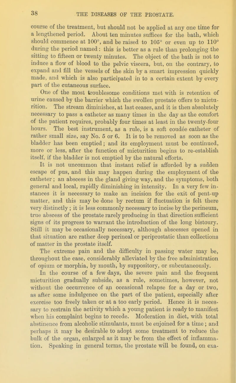 course of the treatment, but should not be applied at any one time for a lengthened period. About ten minutes suffices for the bath, which should commence at 100°, and be raised to 105° or even up to 110° during the period named: this is better as a rule than prolonging the sitting to fifteen or twenty minutes. The object of the bath is not to induce a flow of blood to the pelvic viscera, but, on the contrary, to expand and fill the vessels of the skin by a smart impression quickly made, and which is also participated in to a certain extent by every part of the cutaneous surface. One of the most troublesome conditions met with is retention of urine caused by the barrier which the swollen prostate offers to mictu- rition. The stream diminishes, at last ceases, and it is then absolutely necessary to pass a catheter as many times in the day as the comfort of the patient requires, probably four times at least in the twenty-four hours. The best iiistrument, as a rule, is a soft coudee catheter of rather small size, say No. 5 or 6. It is to be removed as soon as the bladder has been emptied; and its employment must be continued, more or less, after the function of micturition begins to re-establish itself, if the bladder is not emptied by the natural efibrts. It is not uncommon that instant relief is afforded by a sudden escape of pus, and this may happen during the employment of the catheter ; an abscess in the gland giving way, and the symptoms, both general and local, rapidly diminishing in intensity. In a very few in- stances it is necessary to make an incision for the exit of pent-up matter, and this may be done by rectum if fluctuation is felt there very distinctly ; it is less commonly necessary to incise by the perineum, true abscess of the prostate rarely producing in that direction sufficient signs of its progress to warrant the introduction of the long bistoury. Still it may be occasionally necessary, although abscesses opened in that situation are rather deep perineal or periprostatic than collections of matter in the prostate itself. The extreme pain and the difficulty in passing water may be, throughout the case, considerably alleviated by the free administration of opium or morphia, by mouth, by suppository, or subcutaneously. In the course of a few days, the severe pain and the frequent micturition gradually subside, as a rule, sometimes, however, not without the occurrence of aji occasional relapse for a day or two, as after some indulgence on the part of the patient, especially after exercise too freely taken or at a too early period. Hence it is neces- sary to restrain the activity which a young patient is ready to manifest when his complaint begins to recede. Moderation in diet, with total abstinence from alcoholic stimulants, must be enjoined for a time ; and perhaps it may be desirable to adopt some treatment to reduce the bulk of the organ, enlarged as it may be from the effect of inflamma- tion. Speaking in general terms, the prostate will be fomid, on exa-