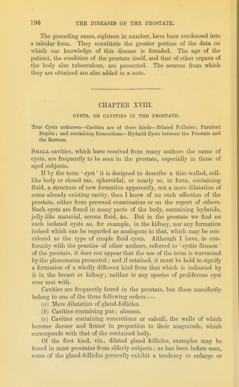 The preceding cases, eighteen in number, have been condensed into a tabular form. They constitute the greater portion of the data on which our knowledge of this disease is founded. The age of the patient, the condition of the prostate itself, and that of other organs of the body also tuberculous, are presented. The sources from which they are obtained are also added in a note. CHAPTEE XVIII. CYSTS, OR CAVITIES IN THE PROSTATE. True Cysts unknown—Cavities are of three kinds—Dilated Follicles; Purulent Depots ; and containing Concretions—Hydatid Cysts between the Prostate and the Eectum. Small cavities, which have received from many authors the name of cysts, are frequently to be seen in the prostate, especially in those of aged subjects. If by the term ' cyst' it is designed to describe a thin-w^alled, cell- like body or closed sac, spheroidal, or nearly so, in form, containing fluid, a structure of new formation apparently, not a mere dilatation of some already existing cavity, then I Imow of no such affection of the prostate, either from personal examination or on the report of others. Such cysts are found in many parts of the body, containing hydatids, jelly-like material, serous fluid, &c. But in the prostate we find no such isolated cysts as, for example, in the kidney, nor any formation indeed which can be regarded as analogous to that, which may be con- sidered as the type of simple fluid cysts. Although I have, in con- formity with the practice of other authors, referred to ' cystic disease ' of the prostate, it does not appear that the use of the term is warranted by the phenomena presented ; and if retained, it must be held to signify a formation of a wholly different kind from that which is indicated by it in the breast or kidney; neither is any species of proliferous cyst ever met with. Cavities are frequently found in the prostate, but these manifestly belong to one of the three following orders :— (a) Mere dilatation of gland-follicles. (b) Cavities containing pus ; abscess. (c) Cavities containing concretions or calculi, the walls of which become denser and firmer in proportion to their magnitude, which corresponds with that of the contained body. Of the first kind, viz., dilated gland follicles, examples may be found in most prostates from elderly subjects ; as has been before seen, some of the gland-follicles generally exhibit a tendency to enlarge or