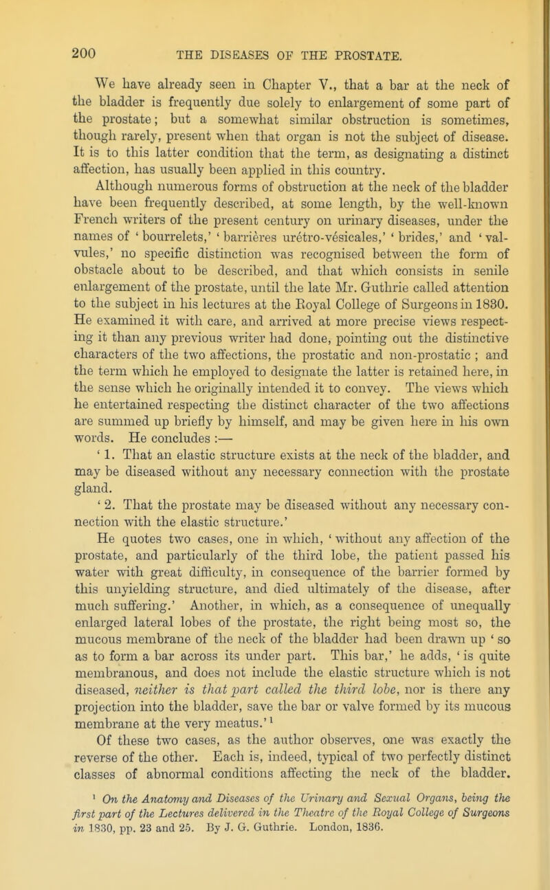 We have already seen in Chapter V., that a bar at the neck of the bladder is frequently due solely to enlargement of some part of the prostate; but a somewhat similar obstruction is sometimes, though rarely, present when that organ is not the subject of disease. It is to this latter condition that the term, as designating a distmct affection, has usually been applied in this country. Although numerous forms of obstruction at the neck of the bladder have been frequently described, at some length, by the well-known French writers of the present century on urinary diseases, under the names of ' bourrelets,' ' barrieres uretro-vesicales,' * brides,' and 'val- vules,' no specific distinction was recognised between the form of obstacle about to be described, and that which consists in senile enlargement of the prostate, until the late Mr. Guthrie called attention to the subject in his lectures at the Eoyal College of Surgeons in 1830. He examined it with care, and arrived at more precise views respect- ing it than any previous writer had done, pointing out the distinctive characters of the two affections, the prostatic and non-prostatic ; and the term which he employed to designate the latter is retained here, in the sense which he originally intended it to convey. The views which he entertained respecting the distinct character of the two affections are summed up briefly by himself, and may be given here in liis own words. He concludes :— ' 1. That an elastic structure exists at the neck of the bladder, and may be diseased without any necessary connection with the prostate gland. ' 2. That the prostate may be diseased without any necessary con- nection with the elastic structure.' He quotes two cases, one in which, ' without any affection of the prostate, and particularly of the third lobe, the patient passed his water with great difficulty, in consequence of the barrier formed by this unyielding structure, and died ultimately of the disease, after much suffering.' Another, in which, as a consequence of unequally enlarged lateral lobes of the prostate, the right being most so, the mucous membrane of the neck of the bladder had been drawn up ' so as to form a bar across its under part. This bar,' he adds, ' is quite membranous, and does not mclude the elastic structure which is not diseased, neither is that part called the third lobe, nor is there any projection into the bladder, save the bar or valve formed by its mucous membrane at the very meatus.' ^ Of these two cases, as the author observes, one was exactly the reverse of the other. Each is, indeed, typical of two perfectly distinct classes of abnormal conditions affecting the neck of the bladder. ' On the Anatcnny and Diseases of the Urinary and Sexual Organs, being the first part of the Lectures delivered in the Theatre of the Royal College of Surgeons in 1830, pp. 23 and 25. By J. G. Guthrie. London, 1836.