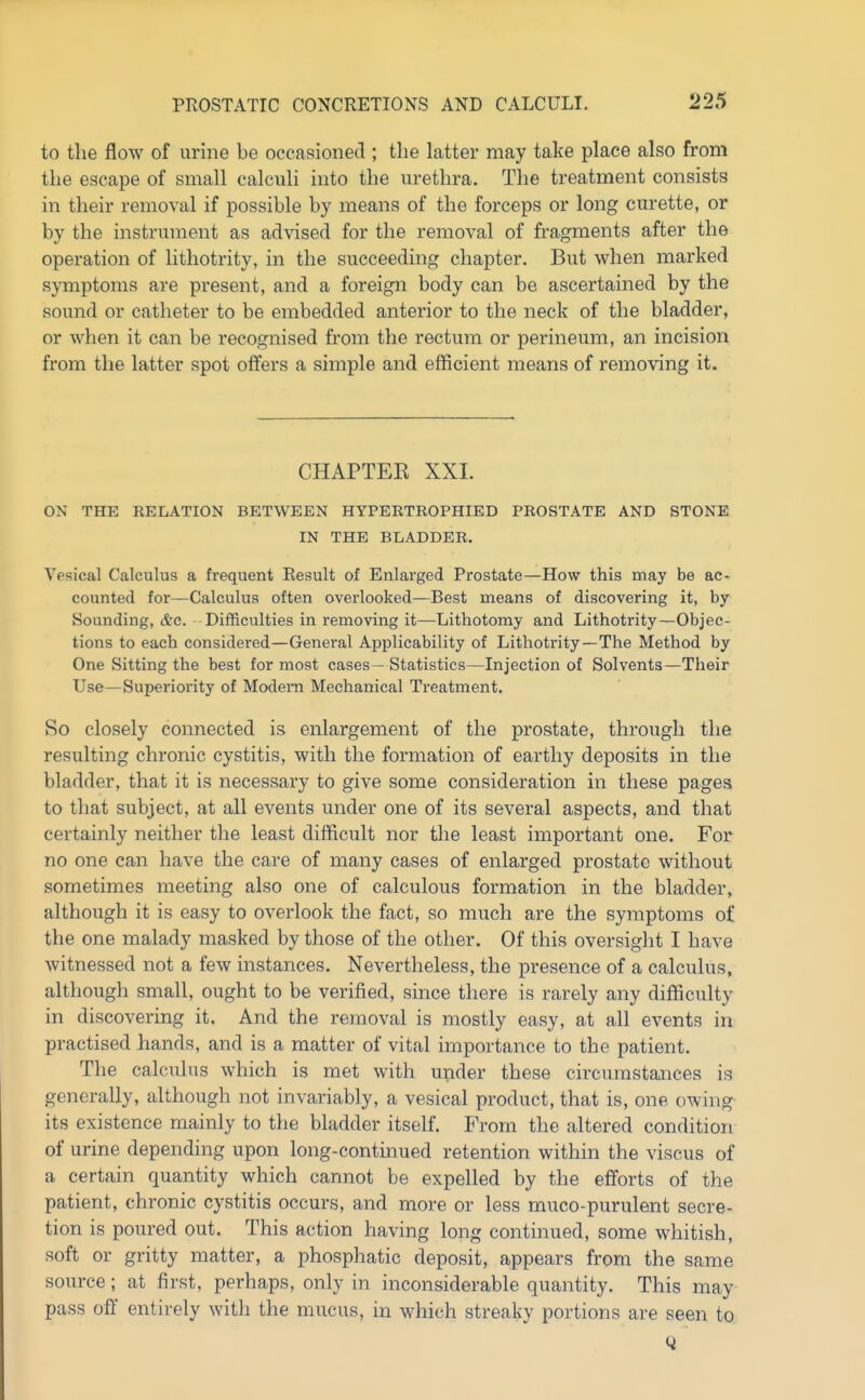 to the flow of urine be occasioned ; the latter may take place also from the escape of small calculi into the urethra. The treatment consists in their removal if possible by means of the forceps or long curette, or by the instrument as advised for the removal of fragments after the operation of lithotrity, in the succeeding chapter. But when marked symptoms are present, and a foreign body can be ascertained by the sound or catheter to be embedded anterior to the neck of the bladder, or when it can be recognised from the rectum or perineum, an incision from the latter spot offers a simple and efficient means of removing it. CHAPTEK XXI. ON THE RELATION BETWEEN HYPERTROPHIED PROSTATE AND STONE IN THE BLADDER. Vesical Calculus a frequent Result of Enlarged Prostate—How this may be ac- counted for—Calculus often overlooked—Best means of discovering it, by Sounding, &c. Difficulties in removing it—Lithotomy and Lithotrity—Objec- tions to each considered—General Applicability of Lithotrity—The Method by One Sitting the best for most cases— Statistics—Injection of Solvents—Their Use—Superiority of Modem Mechanical Treatment. So closely connected is enlargement of the prostate, through the resulting chronic cystitis, with the formation of earthy deposits in the bladder, that it is necessary to give some consideration in these pages to that subject, at all events under one of its several aspects, and that certainly neither the least difficult nor tlie least important one. For no one can have the care of many cases of enlarged prostate without sometimes meeting also one of calculous formation in the bladder, although it is easy to overlook the fact, so much are the symptoms of the one malady masked by those of the other. Of this oversight I have witnessed not a few instances. Nevertheless, the presence of a calculus, although small, ought to be verified, since there is rarely any difficulty in discovering it. And the removal is mostly easy, at all events in practised hands, and is a matter of vital importance to the patient. The calculus which is met with upder these circumstances is generally, although not invariably, a vesical product, that is, one owing its existence mainly to the bladder itself. From the altered condition of urine depending upon long-continued retention within the viseus of a certain quantity which cannot be expelled by the e£forts of the patient, chronic cystitis occurs, and more or less muco-purulent secre- tion is poured out. This action having long continued, some whitish, soft or gritty matter, a phosphatic deposit, appears from the same source; at first, perhaps, only in inconsiderable quantity. This may pass off entirely with the mucus, in which streaky portions are seen to Q