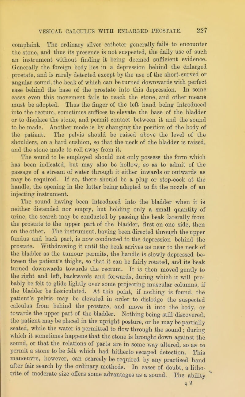 complaint. The ordinary silver catheter generally fails to encounter the stone, and thus its presence is not suspected, the daily use of such an instrument without finding it being deemed sufficient evidence. Generally the foreign body lies in a depression behind the enlarged prostate, and is rarely detected except by the use of the short-curved or angular sound, the beak of which can be turned downwards with perfect ease behind the base of the prostate into this depression. In some cases even this movement fails to reach the stone, and other means must be adopted. Thus the finger of the left hand being introduced into the rectum, sometimes suffices to elevate the base of the bladder or to displace the stone, and permit contact between it and the sound to be made. Another mode is by changing the position of the body of the patient. The pelvis should be raised above the level of the shoulders, on a hard cushion, so that the neck of the bladder is raised, and the stone made to roll away from it. The sound to be employed should not only possess the form which has been indicated, but may also be hollow, so as to admit of the passage of a stream of water through it either inwards or outwards as may be required. If so, there should be a plug or stop-cock at the handle, the opening in the latter bemg adapted to fit the nozzle of an injecting instrument. The sound having been introduced into the bladder when it is neither distended nor empty, but holding only a small quantity of urine, the search may be conducted by passing the beak laterally from the prostate to the upper part of the bladder, first on one side, then on the other. The instrument, having been directed through the upper fundus and back part, is now conducted to the depression behind the prostate. Withdrawing it until the beak arrives as near to the neck of the bladder as the tumour permits, the handle is slowly depressed be- tween the patient's thighs, so that it can be fairly rotated, and its beak turned downwards towards the rectum. It is then moved gently to the right and left, backwards and forwards, during which it will pro- bably be felt to glide lightly over some projecting muscular columns, if the bladder be fasciculated. At this point, if . nothing is found, the patient's pelvis may be elevated in order to dislodge the suspected calculus from behind the prostate, and move it into the body, or towards the upper part of the bladder. Nothing being still discovered, the patient may be placed in the upright posture, or he may be partially seated, while the water is permitted to flow through the sound ; during which it sometimes happens that the stone is brought down against the sound, or that the relations of parts are in some way altered, so as to permit a stone to be felt which had hitherto escaped detection. This manoeu\Te, however, can scarcely be required by any practised hand after fair search by the ordinary methods. In cases of doubt, a litho- trite of moderate size offers some advantages as a sound. The ability ^ q2