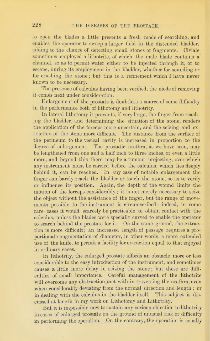 to open the blades a little presents a fresh mode of searching, and enables the operator to sweep a larger field in the distended bladder, adding to the chance of detecting small stones or fragments. Civiale sometimes employed a lithotrite, of which the male blade contains a channel, so as to permit water either to be injected through it, or to escape, during its employment in the bladder, whether for sounding or for crushing the stone; but this is a refinement which I have never known to be necessary. The presence of calculus having been verified, the mode of removing it comes next under consideration. Enlargement of the prostate is doubtless a source of some difficulty •in the performance both of lithotomy and lithotrity. In lateral lithotomy it prevents, if very large, the finger from reach- ing the bladder, and determining the situation of the stone, renders the application of the forceps more uncertain, and the seizing and ex- traction of the stone more difficult. The distance from the surface of the perineum to the vesical cavity is increased in proportion to the degree of enlargement. The prostatic uretlu'a, as we have seen, may be lengthened fi-om one and a half inch to three inches, or even a little more, and beyond this there may be a tumour projecting, over which any instrument must be carried before the calculus, which lies deeply behind it, can be reached. In any case of notable enlargement the finger can barely reach the bladder or touch the stone, so as to verify or influence its position. Again, the depth of the wound Hmits the motion of the forceps considerably ; it is not merely necessary to seize the object without the assistance of the finger, but the range of move- ments possible to the instrument is circumscribed—indeed, in some rare eases it would scarcely be practicable to obtain contact with the calculus, unless the blades were specially curved to enable the operator to search behind the prostate for it. On the same ground, the extrac- tion is more difficult; an increased length of passage requires a pro- portionate augmentation of diameter, in other words, a more extended use of the knife, to permit a facility for extraction equal to that enjoyed in ordinary cases. In lithotrity, the enlarged prostate affords an obstacle more or less considerable to the easy introduction of the instrument, and sometimes causes a little more delay in seizing the stone; but these are diffi- culties of small importance. Careful management of the lithotrite will overcome any obstruction met with in traversing the urethra, even when considerably deviating from the normal direction and length ; or in dealing with the calculus in the bladder itself. This subject is dis- cussed at length in my work on Lithotomy and Lithotrity. But it is impossible now to sustain any serious objection to lithotrity in cases of enlarged prostate on the ground of unusual risk or difficulty in performing the operation. On the contrary, the operation is usually