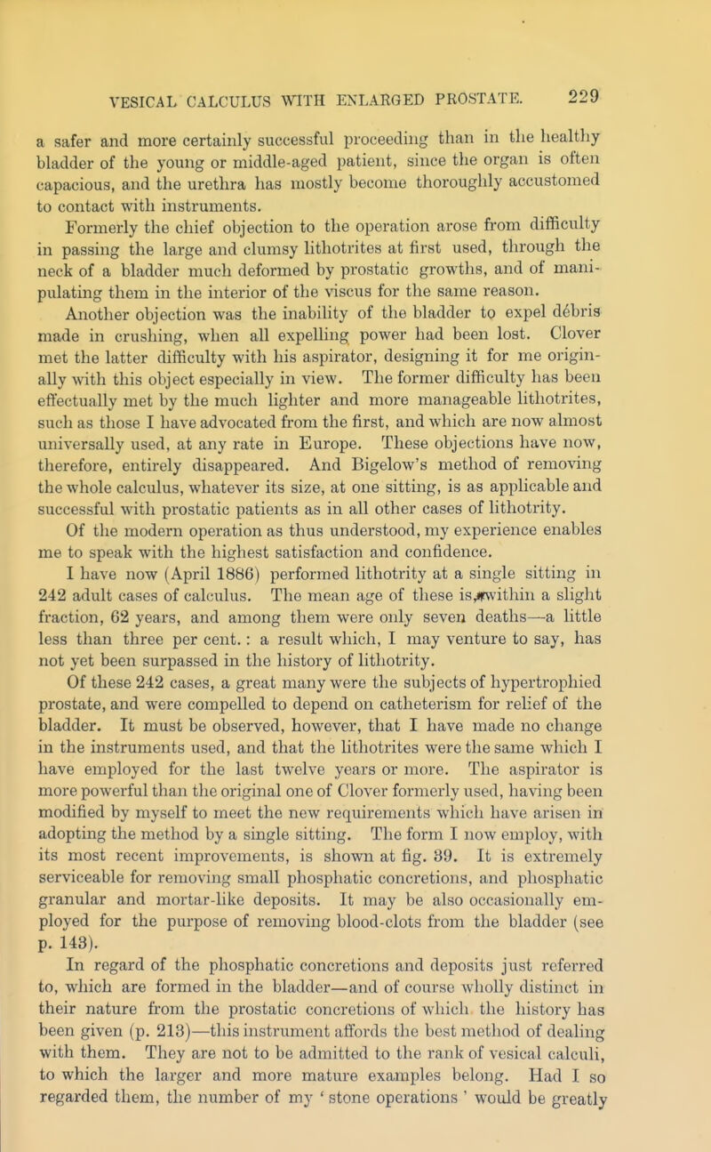 a safer and more certainly successful proceeding than in the healthy- bladder of the young or middle-aged patient, since the organ is often capacious, and the urethra has mostly become thoroughly accustomed to contact with instruments. Formerly the chief objection to the operation arose from difficulty in passing the large and clumsy lithotrites at first used, through tlie neck of a bladder much deformed by prostatic growths, and of mani- pulating them in the interior of the viscus for the same reason. Another objection was the inability of the bladder to expel debris made in crushing, when all expelling power had been lost. Clover met the latter difficulty with his aspirator, designing it for me origin- ally with this object especially in view. The former difficulty has been effectually met by the much lighter and more manageable lithoti'ites, such as those I have advocated from the first, and which are now almost universally used, at any rate in Europe. These objections have now, therefore, entirely disappeared. And Bigelow's method of removing the whole calculus, whatever its size, at one sitting, is as applicable and successful with prostatic patients as in all other cases of lithotrity. Of the modern operation as thus understood, my experience enables me to speak with the highest satisfaction and confidence. I have now (April 1886) performed lithotrity at a single sitting in 242 adult cases of calculus. The mean age of these is,irwithin a slight fraction, 62 years, and among them were only seven deaths—a little less than three per cent.: a result which, I may venture to say, has not yet been surpassed in the history of lithotrity. Of these 242 cases, a great many were the subjects of hypertrophied prostate, and were compelled to depend on catheterism for relief of the bladder. It must be observed, however, that I have made no change in the instruments used, and that the lithotrites were the same which I have employed for the last twelve years or more. The aspirator is more powerful than the original one of Clover formerly used, having been modified by myself to meet the new requirements which have arisen in adopting the method by a single sitting. The form I now employ, with its most recent improvements, is shown at fig. 39. It is extremely serviceable for removing small phosphatic concretions, and phosphatic granular and mortar-like deposits. It may be also occasionally em- ployed for the purpose of removing blood-clots from the bladder (see p. 143). In regard of the phosphatic concretions and deposits just referred to, which are formed in the bladder—and of course wholly distinct in their nature from the prostatic concretions of which the history has been given (p. 213)—this instrument affords the best method of dealing with them. They are not to be admitted to the rank of vesical calculi, to which the larger and more mature examples belong. Had I so regarded them, the number of my ' stone operations ' would be greatly