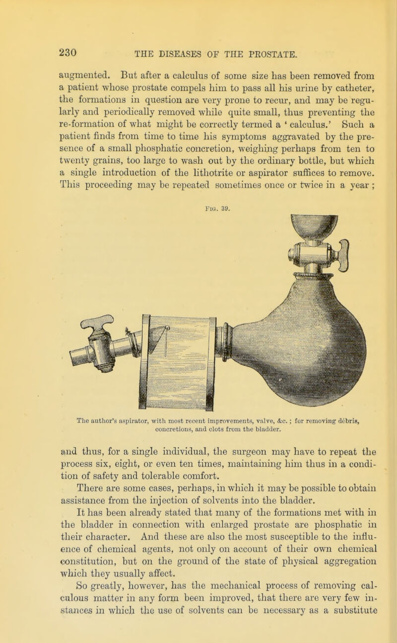 augmented. But after a calculus of some size has been removed from a patient whose prostate compels him to pass all his urine by catheter, the formations in question are very prone to recur, and may be regu- larly and periodically removed while quite small, thus preventing the re-formation of what might be correctly termed a ' calculus.' Such a patient finds from time to time his symptoms aggravated by the pre- sence of a small phosphatic concretion, weighing perhaps from ten to twenty grains, too large to wash out by the ordinary bottle, but which a single introduction of the lithotrite or aspirator suffices to remove. This proceeding may be repeated sometimes once or twice in a year ; no. 39. The author's aspirator, with most recent improvements, valve, &c.; for removing ddbris, concretions, and clots from the bladder. and thus, for a single individual, the surgeon may have to repeat the process six, eight, or even ten times, maintaining him thus in a condi- tion of safety and tolerable comfort. There are some cases, perhaps, in which it may be possible to obtain assistance from the injection of solvents into the bladder. It has been already stated that many of the formations met with in the bladder in connection with enlarged prostate are phosphatic in their character. And these are also the most susceptible to the influ- ence of chemical agents, not only on account of their own chemical constitution, but on the ground of the state of physical aggregation which they usually aifect. So greatly, however, has the mechanical process of removing cal- culous matter in any form been improved, that there are very few in- stances in which the use of solvents can be necessary as a substitute